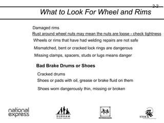 What to Look For Wheel and Rims
Damaged rims
Rust around wheel nuts may mean the nuts are loose - check tightness
Wheels or rims that have had welding repairs are not safe
Mismatched, bent or cracked lock rings are dangerous
Missing clamps, spacers, studs or lugs means danger
Bad Brake Drums or Shoes
Cracked drums
Shoes or pads with oil, grease or brake fluid on them
Shoes worn dangerously thin, missing or broken
2-2
 