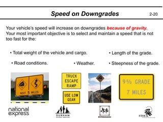 2-20
Speed on Downgrades
Your vehicle’s speed will increase on downgrades because of gravity.
Your most important objective is to select and maintain a speed that is not
too fast for the:
• Total weight of the vehicle and cargo. • Length of the grade.
• Steepness of the grade.
• Road conditions. • Weather.
 