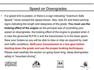 Speed on Downgrades
92
• If a speed limit is posted, or there is a sign indicating "maximum Safe
Speed," never exceed the speed shown. Also, look for and heed warning
signs indicating the length and steepness of the grade. You must use the
braking effect of the engine as the principal way of controlling your
speed on downgrades. the braking effect of the engine is greatest when it
is near the governed R.P.M.’s and the transmission is in the lower gears.
Save your brakes so you will be able to slow or stop as required by road
and traffic conditions. Shift your transmission to a low gear before
starting down the grade and use the proper braking techniques.
Please read carefully the section on going down long, steep downgrades
safely in "mountain driving".
 