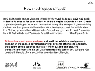 How much space should you keep in front of you? One good rule says you need
at least one second for each 10 feet of vehicle length at speeds below 40 mph.
At greater speeds, you must add 1 second for safety. For example, if you are driving
a 40-foot vehicle, you should leave 4 seconds between you and the vehicle ahead.
In a 60-foot rig, you will need 6 seconds. Over 40 mph, you would need 5 seconds
for a 40-foot vehicle and 7 seconds for a 60-foot vehicle. See Figure 2.12.
To know how much space you have, wait until the vehicle ahead passes a
shadow on the road, a pavement marking, or some other clear landmark.
then count off the seconds like this: "one thousand-and-one, one
thousand-and-two“ and so on, until you reach the same spot. compare your
count with the rule of one second for every ten feet of length.
2-22
Cross-reference pg35 Pub 95
How much space ahead?
 
