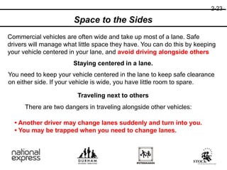 2-23
Space to the Sides
Commercial vehicles are often wide and take up most of a lane. Safe
drivers will manage what little space they have. You can do this by keeping
your vehicle centered in your lane, and avoid driving alongside others
Staying centered in a lane.
You need to keep your vehicle centered in the lane to keep safe clearance
on either side. If your vehicle is wide, you have little room to spare.
Traveling next to others
There are two dangers in traveling alongside other vehicles:
• Another driver may change lanes suddenly and turn into you.
• You may be trapped when you need to change lanes.
 