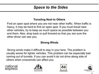 Space to the Sides
98
Strong winds make it difficult to stay in your lane. The problem is
usually worse for lighter vehicles. This problem can be especially bad
coming out of tunnels. If you can avoid it do not drive along side of
others when crosswinds can affect you
Find an open spot where you are not near other traffic. When traffic is
heavy, it may be hard to find an open spot. If you must travel near
other vehicles, try to keep as much space as possible between you
and them. Also, drop back or pull forward so that you are sure the
other driver can see you.
Strong Winds
Traveling Next to Others
 