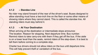 4.1.2 – Standee Line
No rider may stand forward of the rear of the driver's seat. Buses designed to
allow standing must have a two-inch line on the floor or some other means of
showing riders where they cannot stand. This is called the standee line. All
standing riders must stay behind it.
4.1.3 – At Your Destination
When arriving at the destination or intermediate stops announce:
The location. Reason for stopping. Next departure time. Bus number.
Remind riders to take carry-ons with them if they get off the bus. If the aisle
is on a lower level than the seats, remind riders of the step-down. It is best to
tell them before coming to a complete stop.
Charter bus drivers should not allow riders on the bus until departure time.
This will help prevent theft or vandalism of the bus.
 