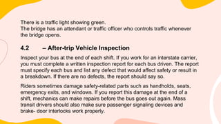 There is a traffic light showing green.
The bridge has an attendant or traffic officer who controls traffic whenever
the bridge opens.
4.2 – After-trip Vehicle Inspection
Inspect your bus at the end of each shift. If you work for an interstate carrier,
you must complete a written inspection report for each bus driven. The report
must specify each bus and list any defect that would affect safety or result in
a breakdown. If there are no defects, the report should say so.
Riders sometimes damage safety-related parts such as handholds, seats,
emergency exits, and windows. If you report this damage at the end of a
shift, mechanics can make repairs before the bus goes out again. Mass
transit drivers should also make sure passenger signaling devices and
brake- door interlocks work properly.
 