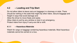 4.2 – Loading and Trip Start
Do not allow riders to leave carry-on baggage in a doorway or aisle. There
should be nothing in the aisle that might trip other riders. Secure baggage and
freight in ways that avoid damage and:
Allow the driver to move freely and easily.
Allow riders to exit by any window or door in an emergency.
Protect riders from injury if carry-ons fall or shift.
4.1.1 – Hazardous Materials
Watch for cargo or baggage containing hazardous materials. Most hazardous
materials cannot be carried on a bus.
 