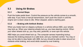 5.3 Using Air Brakes
5.3.1 – Normal Stops
Push the brake pedal down. Control the pressure so the vehicle comes to a smooth,
safe stop. If you have a manual transmission, don't push the clutch in until the
engine rpm is down close to idle. When stopped, select a starting gear.
5.3.2 – Braking with Antilock Brakes
When you brake hard on slippery surfaces in a vehicle without ABS, your wheels
may lock up. When your steering wheels lock up, you lose steering control. When
your other wheels lock up, you may skid, jackknife, or even spin the vehicle.
ABS helps you avoid wheel lock up. The computer senses impending lockup,
reduces the braking pressure to a safe level, and you maintain control. You may or
may not be able to stop faster with ABS, but you should be able to steer around an
obstacle while braking, and avoid skids caused by over braking.
 
