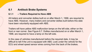 6.1 Antilock Brake Systems
6.1.1 – Trailers Required to Have ABS
All trailers and converter dollies built on or after March 1, 1998, are required to
have ABS. However, many trailers and converter dollies built before this date
have been voluntarily equipped with ABS.
Trailers will have yellow ABS malfunction lamps on the left side, either on the
front or rear corner. See Figure 6.7. Dollies manufactured on or after March 1,
1998, are required to have a lamp on the left side.
In the case of vehicles manufactured before the required date, it may be
difficult to tell if the unit is equipped with ABS. Look under the vehicle for the
ECU and wheel speed sensor wires coming from the back of the brakes.
 