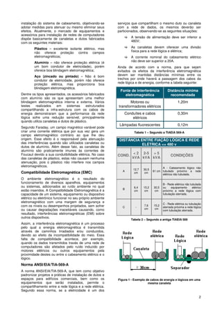 instalação do sistema de cabeamento, objetivando-se        serviços que compartilham o mesmo duto ou canaleta
adotar medidas para atenuar ou mesmo eliminar seus         com a rede de dados, os mesmos deverão ser
efeitos. Atualmente, o mercado de equipamentos e           particionados, observando-se as seguintes situações:
acessórios para instalação de redes de computadores
dispõe basicamente de canaletas e dutos fabricados                 A tensão de alimentação deve ser inferior a
com os seguintes materiais:                                        480V;

        Plástico – excelente isolante elétrico, mas                As canaletas devem oferecer uma divisão
        não oferece proteção contra campos                         física para a rede lógica e elétrica;
        eletromagnéticos;                                          A corrente nominal do cabeamento elétrico
        Alumínio – não oferece proteção elétrica (é                não deve ser superior a 20A.
        um bom condutor de eletricidade), porém            Ainda de acordo com a norma, para que sejam
        oferece boa blindagem eletromagnética;             evitados os efeitos da interferência eletromagnética
        Aço (zincado ou pintado) – Não é bom               devem ser mantidas distâncias mínimas entre os
        condutor de eletricidade, porém não oferece        trechos por onde haverá a passagem dos cabos da
        proteção elétrica, mas proporciona boa             rede lógica e de energia, conforme a tabela seguinte:
        blindagem eletromagnética.
                                                            Fonte de interferência           Distância mínima
Dentre os tipos apresentados, os acessórios fabricados        eletromagnética                  recomendada
com alumínio são os que apresentam uma melhor
blindagem eletromagnética interna e externa. Vários               Motores ou                          1,20m
testes    realizados    em     sistemas     estruturados   transformadores elétricos
compartilhando a infra-estrutura com os cabos de
energia demonstraram que a performance da rede                 Conduítes e cabos                      0,30m
lógica sofre uma redução sensível, principalmente                  elétricos
quando utiliza canaletas e dutos de plástico.
                                                            Lâmpadas fluorescentes                    0,12m
Segundo Faraday, um campo magnético variável pode
criar uma corrente elétrica que por sua vez gera um                  Tabela 1 – Segundo a TIAEIA 569-A
campo eletromagnético contrário ao que lhe deu
origem. Esse efeito é o responsável pela atenuação          DISTÂNCIA ENTRE FIAÇÃO LÓGICA E REDE
das interferências quando são utilizados canaletas ou                  ELÉTRICA <= 480 v
dutos de alumínio. Além desse fato, as canaletas de
alumínio são praticamente imunes às correntes de
Foucaut devido a sua condutibilidade elétrica. No caso              < 2 2-5 > 5
                                                           COND.                                CONDIÇÕES
das canaletas de plástico, estas não causam nenhuma                 kVA kVA kVA
atenuação, pois o plástico não interfere nos campos
eletromagnéticos.                                                                        A - Cabeamento lógico não
                                                                     12,7   30,5
                                                              A                    61 cm tubulado próximo a rede
Compatibilidade Eletromagnética (EMC)                                 cm     cm
                                                                                         elétrica não tubulada.
O ambiente eletromagnético é o resultado do
funcionamento de diversos aparelhos, equipamentos                                         B - Rede elétrica não tubulada
ou sistemas, adicionados ao ruído ambiente no qual                   6,4    15,2   30,5   ou    equipamento       elétrico
                                                              B
estão inseridos. A Compatibilidade Eletromagnética é a               cm      cm     cm    próximo a rede lógica com
capacidade de um sistema, equipamento ou dispositivo                                      tubulação aterrada.
elétrico ou eletrônico funcionar no seu próprio ambiente
eletromagnético com uma margem de segurança e
                                                                                          C - Rede elétrica ou tubulação
com os níveis ou desempenhos projetados, sem sofrer           C       -
                                                                            7,6    15,2
                                                                                          aterrada próxima a rede lógica
ou causar degradações inaceitáveis causando, como                           cm      cm
                                                                                          com tubulação aterrada.
resultado, interferências eletromagnéticas (EMI) sobre
outros dispositivos.
                                                                   Tabela 2 – Segundo a antiga TIAEIA 569
Assim, a interferência eletromagnética é um processo
pelo qual a energia eletromagnética é transmitida
através de caminhos Irradiados e/ou conduzidos,
devido ao efeito da incompatibilidade do meio. Essa
falta de compatibilidade acontece, por exemplo,
quando os dados transmitidos través de uma rede de
computadores são afetados pelo ruído induzido por
motores elétricos ou outros equipamentos pela
proximidade destes ou entre o cabeamento elétrico e o
lógico.
Norma ANSI/EIA/TIA-569-A
A norma ANSI/EIA/TIA-569-A, que tem como objetivo
padronizar projetos e práticas de instalação de dutos e
espaços para edifícios comerciais, bem como os             Figura 1 - Exemplo de cabos de energia e lógicos em uma
equipamentos que serão instalados, permite o                                   mesma canaleta
compartilhamento entre a rede lógica e a rede elétrica.
Segundo essa norma, se a eletricidade é um dos
                                                                                                                        2
 