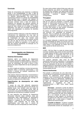 Conclusão                                                 Por esse motivo existem valores limites para cada uma
                                                          dessas categorias, que devem ser atendidos quando
                                                          os produtos que compõem uma determinada solução
Redes de computadores são propensas a problemas
                                                          são testados. Se os valores são atendidos, o produto é
devido a sua susceptibilidade, ou seja, a falta de
                                                          classificado     conforme       aquela        categoria
proteção para operar sem degradação na presença de
                                                          correspondente.
um distúrbio eletromagnético. Por esse motivo
recomenda-se observar os critérios de compatibilidade     Throughput
eletromagnética para a alocação dos espaços de
ambas as redes (lógica e elétrica), principalmente nos    O Throughput pode ser definido como a capacidade
percursos verticais, onde a faixa de valores de           total de um canal em processar e transmitir dados
freqüência de operação dos diversos sistemas de           durante um determinado período de tempo. O termo
comunicação é bastante diversificada. Dessa forma,        "canal" é normalmente encontrado nas normas
espera-se obter através de um projeto e instalação        técnicas representando o meio de transmissão fim-a-
adequados, uma rede com imunidade suficiente para         fim entre dois pontos no qual existem conectados
operar sem degradação na presença de distúrbios           equipamentos de aplicações específicas.
eletromagnéticos.                                         Na prática, um canal é afetado por inúmeros fatores
                                                          que diminuem sua capacidade de processar e
É oportuno lembrar ainda que o custo dos materiais de     transmitir. Para os sistemas de comunicação, e em
infra-estrutura de cabeamento em uma rede de              particular o cabeamento de redes locais, esses meios
computadores pode representar de 2% a 5% do custo         podem ser projetados de maneira a compensar tais
de investimento da rede, mas também pode                  fatores.
representar 75% dos problemas que surgirem durante
sua vida útil, algo em torno dos 15 anos. Assim, a        Um throughput adequado é essencial para transmitir
escolha de material de qualidade e um projeto bem         grandes quantidades de dados com poucos erros. Por
feito são quesitos importantes na execução de um          exemplo, a transmissão de streaming de vídeo sobre
sistema de cabeamento.                                    redes locais é uma aplicação em tempo real muito
                                                          crítica quando se fala de taxa de erros.
                                                          BER
                                                          A BER – Bit Error Rate é a razão do número de bits
                                                          incorretos recebidos pelo número de bits transmitidos.
       Desempenho em Sistemas                             A medida clássica do BER é feita transmitindo um bit
            Estruturados                                  padrão conhecido e comparando este com um bit
                                                          padrão recebido, ou então, comparando-se o bit
Sistemas Estruturados
                                                          transmitido com o bit recebido, numa medição direta.
Podemos definir um Sistema de Cabeamento
                                                          Em qualquer aplicação, altas taxas de BER
Estruturado (Structured Cabling System – SCS) como
                                                          representam performance insatisfatória. A necessidade
um sistema baseado na padronização das interfaces e
                                                          de minimizar os erros para maximizar o throughput é
meios de transmissão, de modo a tornar a infra-
                                                          crítica em aplicações de alta taxa de transmissão e,
estrutura de cabos independente do tipo de aplicação e
                                                          especificamente em transmissão de dados, altas taxas
do layout.
                                                          de BER simbolizam redes mais lentas em função das
Um SCS é regido por padrões e normas internacionais,      retransmissões de sinal.
utilizando cabos e conectores padronizados, o que
permite a conexão de qualquer equipamento em              Fatores Interferentes
qualquer ponto da rede.                                   Para garantir a performance de uma rede local, as
Esse sistema influencia fortemente o funcionamento e      normas definem os parâmetros de desempenho que os
a confiabilidade de toda a rede sendo, por esse motivo,   sistemas de cabeamento devem atender para
um dos métodos mais adequados para emprego em             assegurar o bom funcionamento das aplicações como
projetos de cabeamento de redes locais.                   a resistência ôhmica do cabeamento, impedância de
                                                          conectores, os comprimentos máximos para os lances
Especificações de desempenho em redes                     de cabo, etc. Entretanto, alguns fatores afetam
metálicas                                                 negativamente    o    throughput   da    rede   e,
                                                          conseqüentemente a BER. Entre esses fatores
O projeto de uma rede utilizando cabeamento               destacam-se:
estruturado não é elaborado apenas para atender aos
padrões atuais, mas, também, para que esteja de                   Atenuação – representa a perda de potência
conformidade com as tecnologias futuras, além de                  que o sinal sofre ao longo do percurso entre o
proporcionar uma grande flexibilidade para alterações e           transmissor e o receptor (expressa em dB). na
expansões da infra-estrutura a qualquer momento.                  recepção. A atenuação aumenta diretamente
                                                                  com o comprimento do cabo. Ela é medida em
No caso específico dos Sistemas de Cabeamento                     dB, e se tratando de perda de sinal, é
Estruturado utilizando cabos metálicos, estes são                 expressa em valor negativo. Um decréscimo
classificados pelas especificações de desempenho                  de potência de 3 dB entre a entrada e a saída
existentes na forma de "categorias" (categoria 3,                 significa que a saída possui a metade da
categoria 4, categoria 5e, etc). Quanto mais alta a               potência do sinal de entrada;
categoria, mais exigentes são os limites das
especificações, pois maior será o volume de                       Crosstalk ou Diafonia – A palavra "crosstalk"
informações que será transportado por estes sistemas.             originou-se da telefonia, sendo este fenômeno
                                                                  compreendido através da comparação com o

                                                                                                               3
 