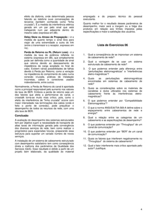efeito da diafonia, onde determinada pessoa       empregado     e   do   preparo   técnico   do   pessoal
        falando ao telefone ouve conversações de          executante.
        terceiros (também conhecido como "linha
        cruzada"). É a medida da interferência elétrica   Quanto melhor for o resultado desses parâmetros de
        gerada em um par pelo sinal que está              desempenho, maior será a margem ou a folga dos
        trafegando num par adjacente dentro do            produtos em relação aos limites impostos pelas
        mesmo cabo (expressa em dB);                      especificações e maior a satisfação dos usuários.

        Delay Skew ou Atraso de Propagação – é a
        medida de quanto tempo o sinal leva para
        viajar de uma extremidade a outra do link
        (entre o transmissor e o receptor, expresso em                  Lista de Exercícios 06
        ns);
        Perda de Retorno ou RL (Return Loss) - é a
        medida da taxa de potência refletida no           1.   Qual a conseqüência de se improvisar um sistema
        sistema (expressa em dB), que simplesmente             de cabeamento de rede?
        pode ser definida como a quantidade de sinal      2.   Qual a vantagem de se usar um sistema
        que retorna devido ao descasamento de                  estruturado de cabeamento de rede?
        impedância da carga acoplada no final do
        cabo. Existem várias possibilidades de falhas     3.    O que podemos entender pela diferença entre
        devido à Perda por Retorno, como a variação            “perturbações eletromagnéticas" e "interferências
        na impedância do comprimento do cabo numa              eletro-magnéticas”?
        conexão cruzada, práticas de instalação
        incorretas, cabos e conectores usados             4.   Quais    as   perturbações eletromagnéticas
        indevidamente, entre outros.                           encontradas em sistemas de cabeamento de
                                                               rede?
Normalmente, a Perda de Retorno do canal é apontada
como a principal responsável pelo aumento nos valores     5.   Quais as considerações sobre os materiais de
da taxa de BER. Embora a perda de retorno seja um              canaletas e dutos utilizados nos sistemas de
dos fatores que afeta a performance do canal, o                cabeamento frente às interferências eletro-
crosstalk torna-se muito mais crítico, pois, como o            magnéticas?
efeito da interferência de "linha cruzada" ocorre com     6.   O que podemos entender por “Compatibilidade
maior intensidade nas terminações dos cabos (onde é            Eletromagnética”?
feito o ponto de conexão), pode prejudicar o
desempenho de todos os recursos da rede, com uma          7.   O que a norma ANSI/EIA/TIA-569-A define sobre o
alta taxa de BER.                                              espaçamento entre cabeamentos de rede e
                                                               energia?
Conclusão
                                                          8.   Qual a relação entre as categorias de um
A avaliação do desempenho dos sistemas estruturados            cabeamento e as especificações de desempenho?
tem por objetivo suprir a necessidade do transporte de
altas taxas de informação gerada pela convergência        9.   O que podemos entender por “Throughput” de um
dos diversos serviços de rede, bem como realizar o             canal de comunicação?
prognóstico para expansões futuras, preparando essa       10. O que podemos entender por “BER” de um canal
estrutura para suportar um variado número de novos            de comunicação?
serviços.
                                                          11. Quais os fatores que interferem negativamente no
A instalação de um sistema de cabeamento estruturado          “Throughput” do sistema de cabeamento?
com desempenho satisfatório tem como conseqüência
direta a melhoria dos parâmetros da Qualidade dos         12. Qual o fator interferente mais crítico apontado pelo
Serviços (QoS). Esse resultado é obtido a partir de um        autor? Justifique.
projeto bem elaborado, da qualidade do material




                                                                                                                4
 