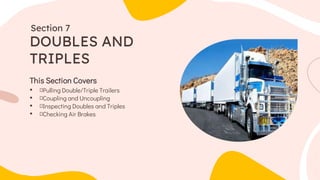 This Section Covers
• Pulling Double/Triple Trailers
• Coupling and Uncoupling
• Inspecting Doubles and Triples
• Checking Air Brakes
DOUBLES AND
TRIPLES
Section 7
 
