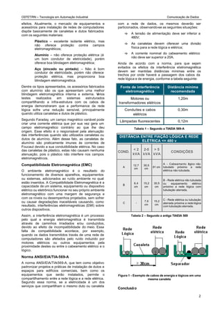CEFET/RN – Tecnologia em Automação Industrial                                                 Comunicação de Dados

efeitos. Atualmente, o mercado de equipamentos e           com a rede de dados, os mesmos deverão ser
acessórios para instalação de redes de computadores        particionados, observando-se as seguintes situações:
dispõe basicamente de canaletas e dutos fabricados
                                                               [   A tensão de alimentação deve ser inferior a
com os seguintes materiais:
                                                                   480V;
        Plástico – excelente isolante elétrico, mas
                                                               [   As canaletas devem oferecer uma divisão
        não oferece proteção contra campos
        eletromagnéticos;                                          física para a rede lógica e elétrica;
                                                               [   A corrente nominal do cabeamento elétrico
        Alumínio – não oferece proteção elétrica (é
                                                                   não deve ser superior a 20A.
        um bom condutor de eletricidade), porém
        oferece boa blindagem eletromagnética;             Ainda de acordo com a norma, para que sejam
                                                           evitados os efeitos da interferência eletromagnética
        Aço (zincado ou pintado) – Não é bom
        condutor de eletricidade, porém não oferece        devem ser mantidas distâncias mínimas entre os
                                                           trechos por onde haverá a passagem dos cabos da
        proteção elétrica, mas proporciona boa
                                                           rede lógica e de energia, conforme a tabela seguinte:
        blindagem eletromagnética.
Dentre os tipos apresentados, os acessórios fabricados      Fonte de interferência            Distância mínima
com alumínio são os que apresentam uma melhor                 eletromagnética                  recomendada
blindagem eletromagnética interna e externa. V     ários
testes   realizados    em     sistemas     estruturados           Motores ou                           1,20m
compartilhando a infra-estrutura com os cabos de           transformadores elétricos
energia demonstraram que a performance da rede
lógica sofre uma redução sensível, principalmente              Conduítes e cabos                       0,30m
quando utiliza canaletas e dutos de plástico.                      elétricos
Segundo Faraday, um campo magnético variável pode           Lâmpadas fluorescentes                     0,12m
criar uma corrente elétrica que por sua vez gera um
campo eletromagnético contrário ao que lhe deu                       Tabela 1 – Segundo a TIAEIA 569-A
origem. Esse efeito é o responsável pela atenuação
das interferências quando são utilizados canaletas ou       DISTÂNCIA ENTRE FIAÇÃO LÓGICA E REDE
dutos de alumínio. Além desse fato, as canaletas de
                                                                       ELÉTRICA <= 480 v
alumínio são praticamente imunes às correntes de
Foucaut devido a sua condutibilidade elétrica. No caso
das canaletas de plástico, estas não causam nenhuma                 < 2 2-5 > 5
                                                           COND.                                 CONDIÇÕES
atenuação, pois o plástico não interfere nos campos                 kVA kVA kVA
eletromagnéticos.

Compatibilidade Eletromagnética (EMC)                                                      A - Cabeamento ógico não
                                                                                                               l
                                                                     12,7   30,5
                                                              A                    61 cm   tubulado próximo a rede
                                                                      cm     cm
O ambiente eletromagnético é o resultado do                                                elétrica não tubulada.
funcionamento de diversos aparelhos, equipamentos
ou sistemas, adicionados ao ruído ambiente no qual                                         B - Rede elétrica não tubulada
estão inseridos. A Compatibilidade Eletromagnética é a               6,4    15,2   30,5    ou    equipamento       elétrico
                                                              B
capacidade de um sistema, equipamento ou dispositivo                 cm      cm     cm     próximo a rede lógica com
elétrico ou eletrônico funcionar no seu próprio ambiente                                   tubulação aterrada.
eletromagnético com uma margem de segurança e
com os níveis ou desempenhos projetados, sem sofrer                                        C - Rede elétrica ou tubulação
ou causar degradações inaceitáveis causando, como                           7,6    15,2
                                                              C       -                    aterrada próxima a rede lógica
resultado, interferências eletromagnéticas (EMI) sobre                      cm      cm
                                                                                           com tubulação aterrada.
outros dispositivos.
Assim, a interferência eletromagnética é um processo               Tabela 2 – Segundo a antiga TIAEIA 569
pelo qual a energia eletromagnética é transmitida
através de caminhos Irradiados e/ou conduzidos,
devido ao efeito da incompatibilidade do meio. Essa
falta de compatibilidade acontece, por exemplo,
quando os dados transmitidos través de uma rede de
computadores são afetados pelo ruído induzido por
motores elétricos ou outros equipamentos pela
proximidade destes ou entre o cabeamento elétrico e o
lógico.

Norma ANSI/EIA/TIA-569-A
A norma ANSI/EIA/TIA-569-A, que tem como objetivo
padronizar projetos e práticas de instalação de dutos e
espaços para edifícios comerciais, bem como os
equipamentos que serão instalados, permite o               Figura 1 - Exemplo de cabos de energia e lógicos em uma
compartilhamento entre a rede lógica e a rede elétrica.                        mesma canaleta
Segundo essa norma, se a eletricidade é um dos
serviços que compartilham o mesmo duto ou canaleta
                                                           Conclusã o

                                                                                                                         2
 