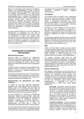 CEFET/RN – Tecnologia em Automação Industrial                                             Comunicação de Dados

Redes de computadores são propensas a problemas           são testados. Se os valores são atendidos, o produto é
devido a sua susceptibilidade, ou seja, a falta de        classificado     conforme       aquela       categoria
proteção para operar sem degradação na presença de        correspondente.
um distúrbio eletromagnético. Por esse motivo
recomenda-se observar os critérios de compatibilidade     Throughput
eletromagnética para a alocação dos espaços de            O Throughput pode ser definido como a capacidade
ambas as redes (lógica e elétrica), principalmente nos    total de um canal em processar e transmitir dados
percursos verticais, onde a faixa de valores de           durante um determinado período de tempo. O termo
freqüência de operação dos diversos sistemas de           "canal" é normalmente encontrado nas normas
comunicação é bastante diversificada. Dessa forma,        técnicas representando o meio de transmissão fim -a-
espera-s e obter através de um projeto e instalação       fim entre dois pontos no qual existem conectados
adequados, uma rede com imunidade suficiente para         equipamentos de aplicações específicas.
operar sem degradação na presença de distúrbios
eletromagnéticos.                                         Na prática, um canal é afetado por inúmeros fatores
                                                          que diminuem sua capacidade de processar e
                                                          transmitir. Para os sistemas de comunicação, e em
É oportuno lembrar ainda que o custo dos materiais de
                                                          particular o cabeamento de redes locais, esses meios
infra-estrutura de cabeamento em uma rede de
                                                          podem ser projetados de maneira a compensar tais
computadores pode representar de 2% a 5% do custo
                                                          fatores.
de investimento da rede, mas também pode
representar 75% dos problemas que surgirem durante        Um throughput adequado é essencial para transmitir
sua vida útil, algo em torno dos 15 anos. Assim, a        grandes quantidades de dados com poucos erros. Por
escolha de material de qualidade e um projeto bem         exemplo, a transmissão de streaming de vídeo sobre
feito são ques itos importantes na execução de um         redes locais é uma aplicação em tempo real muito
sistema de cabeamento.                                    crítica quando se fala de taxa de erros.

                                                          BER
                                                          A BER – Bit Error Rate é a razão do número de bits
                                                          incorretos recebidos pelo número de bits transmitidos.
       Desempenho em Sistemas                             A medida clássica do BER é feita transmitindo um bit
            Estruturados                                  padrão conhecido e comparando este com um bit
                                                          padrão recebido, ou então, comparando-se o bit
Sistemas Estruturados                                     transmitido com o bit recebido, numa medição direta.
Podemos definir um Sistema de Cabeamento                  Em qualquer aplicação, altas taxas de BER
Estruturado (Structured Cabling System – SCS) como        representam performance insatisfatória. A necessidade
um sistema baseado na padronização das interfaces e       de minimizar os erros para maximizar o throughput é
meios de transmissão, de modo a tornar a infra-           crítica em aplicações de alta taxa de transmissão e,
estrutura de cabos independente do tipo de aplicação e    especificamente em transmissão de dados, altas taxas
do layout.                                                de BER simbolizam redes mais lentas em função das
                                                          retransmissões de sinal.
Um SCS é regido por padrões e normas internacionais,
utilizando cabos e conectores padronizados, o que         Fatores Interferentes
permite a conexão de qualquer equipamento em
qualquer ponto da rede.                                   Para garantir a performance de uma rede local, as
                                                          normas definem os parâmetros de desem penho que os
Esse sistema influencia fortemente o funcionamento e      sistemas de cabeamento devem atender para
a confiabilidade de toda a rede sendo, por esse motivo,   assegurar o bom funcionamento das aplicações como
um dos métodos mais adequados para emprego em             a resistência ôhmica do cabeamento, impedância de
projetos de cabeamento de redes locais.                   conectores, os comprimentos máximos para os lances
                                                          de cabo, etc. Entretanto, alguns fatores afetam
Especificações de desempenho em redes                     negativamente     o   throughput   da    rede    e,
metálicas                                                 conseqüentemente a BER. Entre esses fatores
O projeto de uma rede utilizando cabeamento               destacam -se:
estruturado não é elaborado apenas para atender aos               Atenuação – representa a perda de potência
padrões atuais, mas, também, para que esteja de                   que o sinal sofre ao longo do percurso entre o
conformidade com as tecnologias futuras, além de                  transmissor e o receptor (expressa em dB). na
proporcionar uma grande flexibilidade para alterações e           recepção. A atenuação aumenta diretamente
expansões da infra-estrutura a qualquer momento.                  com o comprimento do cabo. Ela é medida em
No caso específico dos Sistemas de Cabeamento                     dB, e se tratando de perda de sinal, é
Estruturado utilizando cabos metálicos, estes são                 expressa em valor negativo. Um decréscimo
classificados pelas especificações de desempenho                  de potência de 3 dB entre a entrada e a saída
existentes na forma de "categorias" (categoria 3,                 significa que a saída possui a metade da
categoria 4, categoria 5e, etc). Quanto mais alta a               potência do sinal de entrada;
categoria, mais exigentes são os limites das                      Crosstalk ou Diafonia – A palavra "crosstalk"
especificações, pois maior será o volume de                       originou-se da telefonia, sendo este fenômeno
informações que será transportado por estes sistemas.             compreendido através da comparação com o
Por esse motivo existem valores limites para cada uma             efeito da diafonia, onde determinada pessoa
dessas categorias, que devem ser atendidos quando                 falando ao telefone ouve conversações de
os produtos que compõem uma determinada solução                   terceiros (também conhecido como "linha

                                                                                                              3
 