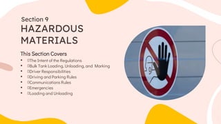 This Section Covers
• The Intent of the Regulations
• Bulk Tank Loading, Unloading, and Marking
• Driver Responsibilities
• Driving and Parking Rules
• Communications Rules
• Emergencies
• Loading and Unloading
HAZARDOUS
MATERIALS
Section 9
 