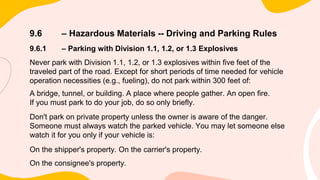 9.6 – Hazardous Materials -- Driving and Parking Rules
9.6.1 – Parking with Division 1.1, 1.2, or 1.3 Explosives
Never park with Division 1.1, 1.2, or 1.3 explosives within five feet of the
traveled part of the road. Except for short periods of time needed for vehicle
operation necessities (e.g., fueling), do not park within 300 feet of:
A bridge, tunnel, or building. A place where people gather. An open fire.
If you must park to do your job, do so only briefly.
Don't park on private property unless the owner is aware of the danger.
Someone must always watch the parked vehicle. You may let someone else
watch it for you only if your vehicle is:
On the shipper's property. On the carrier's property.
On the consignee's property.
 