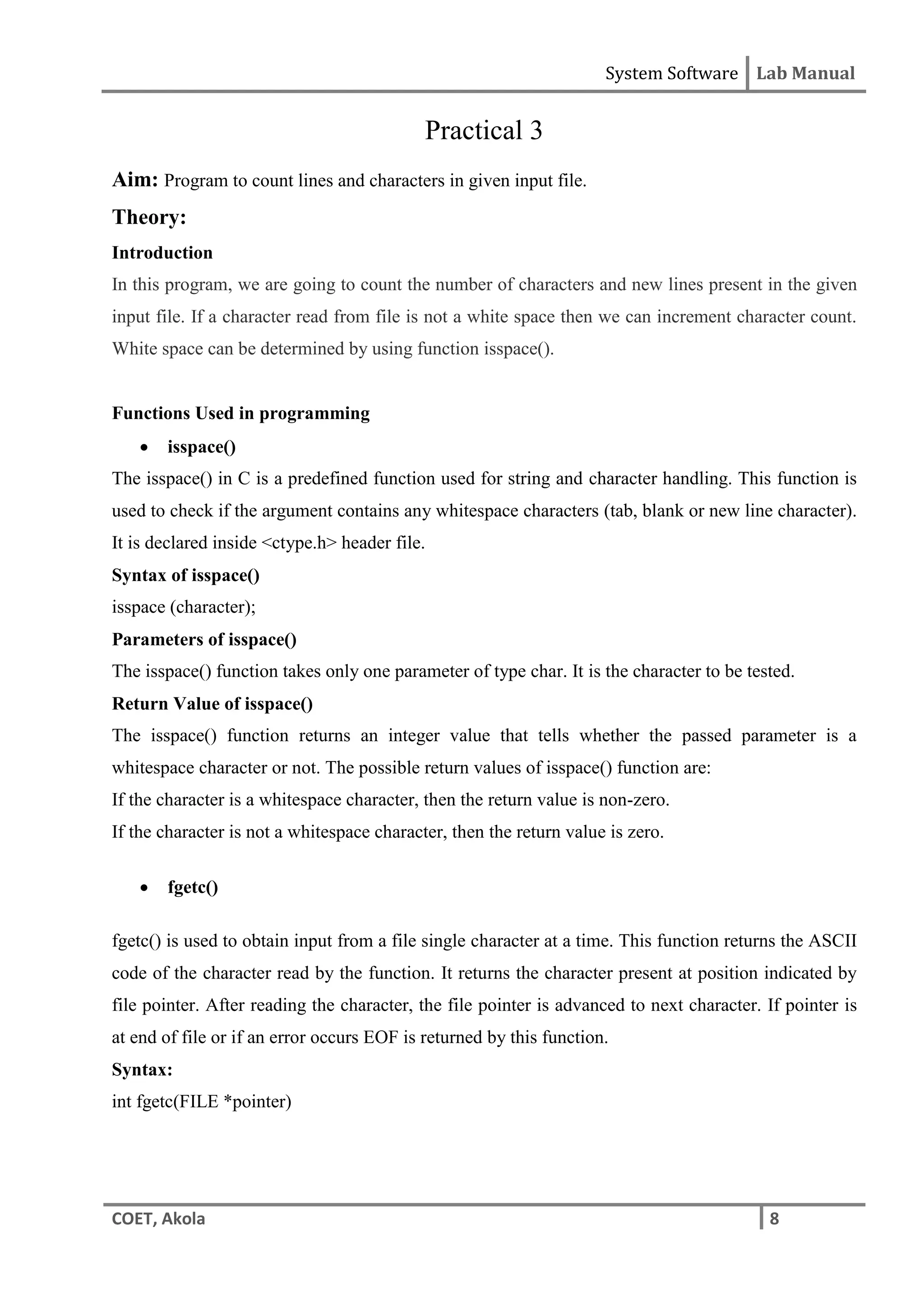 System Software Lab Manual
COET, Akola 8
Practical 3
Aim: Program to count lines and characters in given input file.
Theory:
Introduction
In this program, we are going to count the number of characters and new lines present in the given
input file. If a character read from file is not a white space then we can increment character count.
White space can be determined by using function isspace().
Functions Used in programming
 isspace()
The isspace() in C is a predefined function used for string and character handling. This function is
used to check if the argument contains any whitespace characters (tab, blank or new line character).
It is declared inside <ctype.h> header file.
Syntax of isspace()
isspace (character);
Parameters of isspace()
The isspace() function takes only one parameter of type char. It is the character to be tested.
Return Value of isspace()
The isspace() function returns an integer value that tells whether the passed parameter is a
whitespace character or not. The possible return values of isspace() function are:
If the character is a whitespace character, then the return value is non-zero.
If the character is not a whitespace character, then the return value is zero.
 fgetc()
fgetc() is used to obtain input from a file single character at a time. This function returns the ASCII
code of the character read by the function. It returns the character present at position indicated by
file pointer. After reading the character, the file pointer is advanced to next character. If pointer is
at end of file or if an error occurs EOF is returned by this function.
Syntax:
int fgetc(FILE *pointer)
 