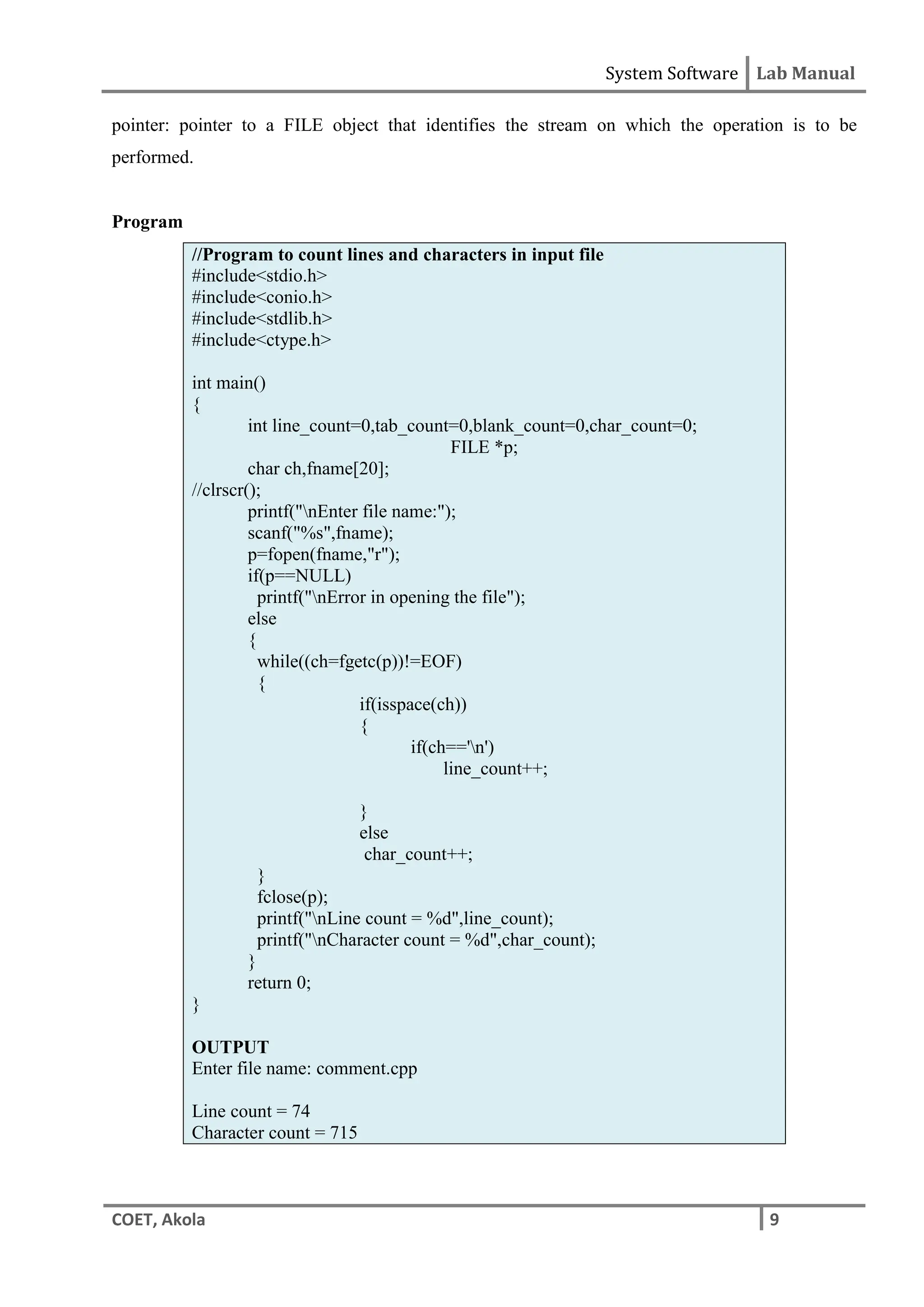 System Software Lab Manual
COET, Akola 9
pointer: pointer to a FILE object that identifies the stream on which the operation is to be
performed.
Program
//Program to count lines and characters in input file
#include<stdio.h>
#include<conio.h>
#include<stdlib.h>
#include<ctype.h>
int main()
{
int line_count=0,tab_count=0,blank_count=0,char_count=0;
FILE *p;
char ch,fname[20];
//clrscr();
printf("nEnter file name:");
scanf("%s",fname);
p=fopen(fname,"r");
if(p==NULL)
printf("nError in opening the file");
else
{
while((ch=fgetc(p))!=EOF)
{
if(isspace(ch))
{
if(ch=='n')
line_count++;
}
else
char_count++;
}
fclose(p);
printf("nLine count = %d",line_count);
printf("nCharacter count = %d",char_count);
}
return 0;
}
OUTPUT
Enter file name: comment.cpp
Line count = 74
Character count = 715
 