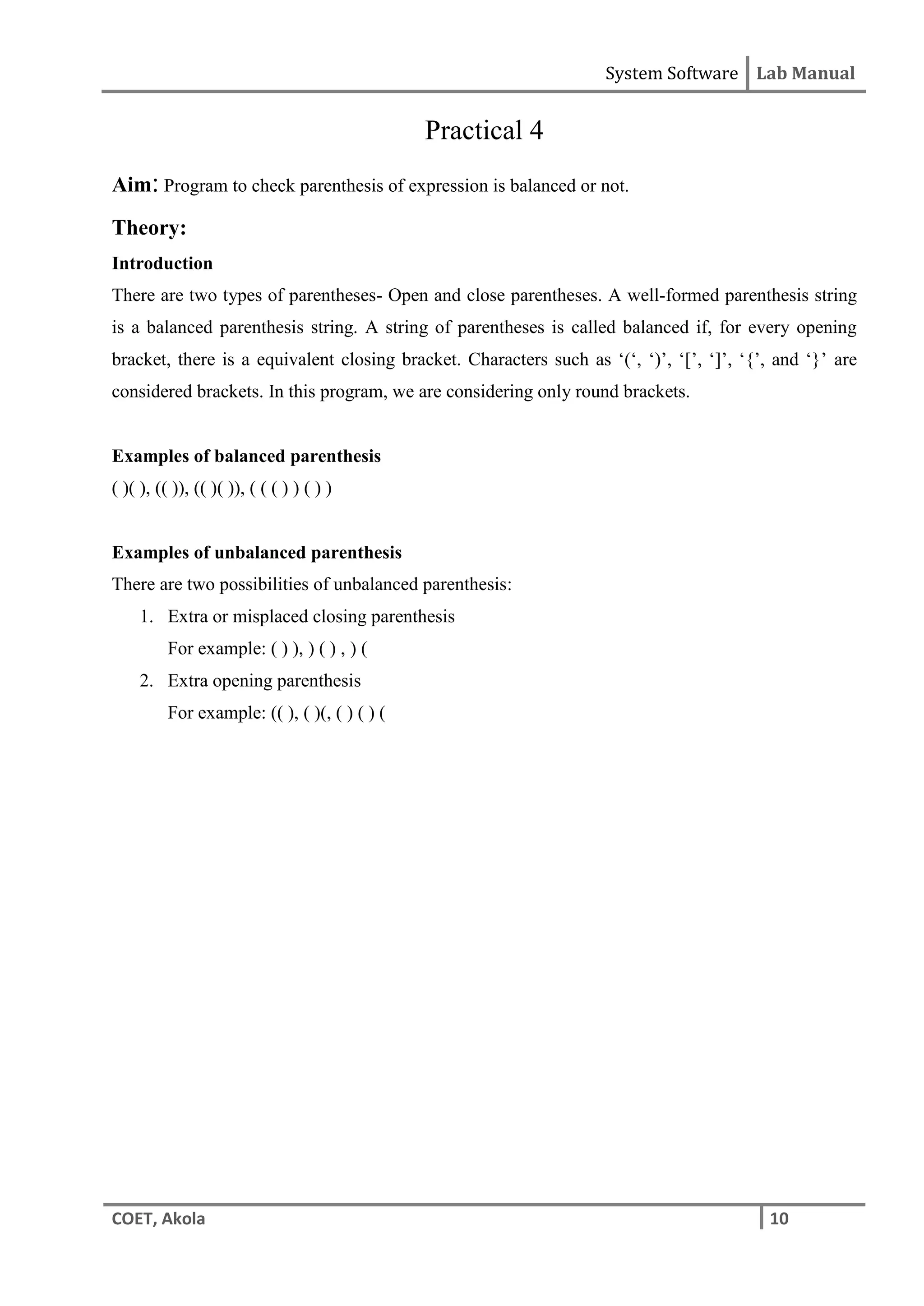 System Software Lab Manual
COET, Akola 10
Practical 4
Aim: Program to check parenthesis of expression is balanced or not.
Theory:
Introduction
There are two types of parentheses- Open and close parentheses. A well-formed parenthesis string
is a balanced parenthesis string. A string of parentheses is called balanced if, for every opening
bracket, there is a equivalent closing bracket. Characters such as ‘(‘, ‘)’, ‘[’, ‘]’, ‘{’, and ‘}’ are
considered brackets. In this program, we are considering only round brackets.
Examples of balanced parenthesis
( )( ), (( )), (( )( )), ( ( ( ) ) ( ) )
Examples of unbalanced parenthesis
There are two possibilities of unbalanced parenthesis:
1. Extra or misplaced closing parenthesis
For example: ( ) ), ) ( ) , ) (
2. Extra opening parenthesis
For example: (( ), ( )(, ( ) ( ) (
 
