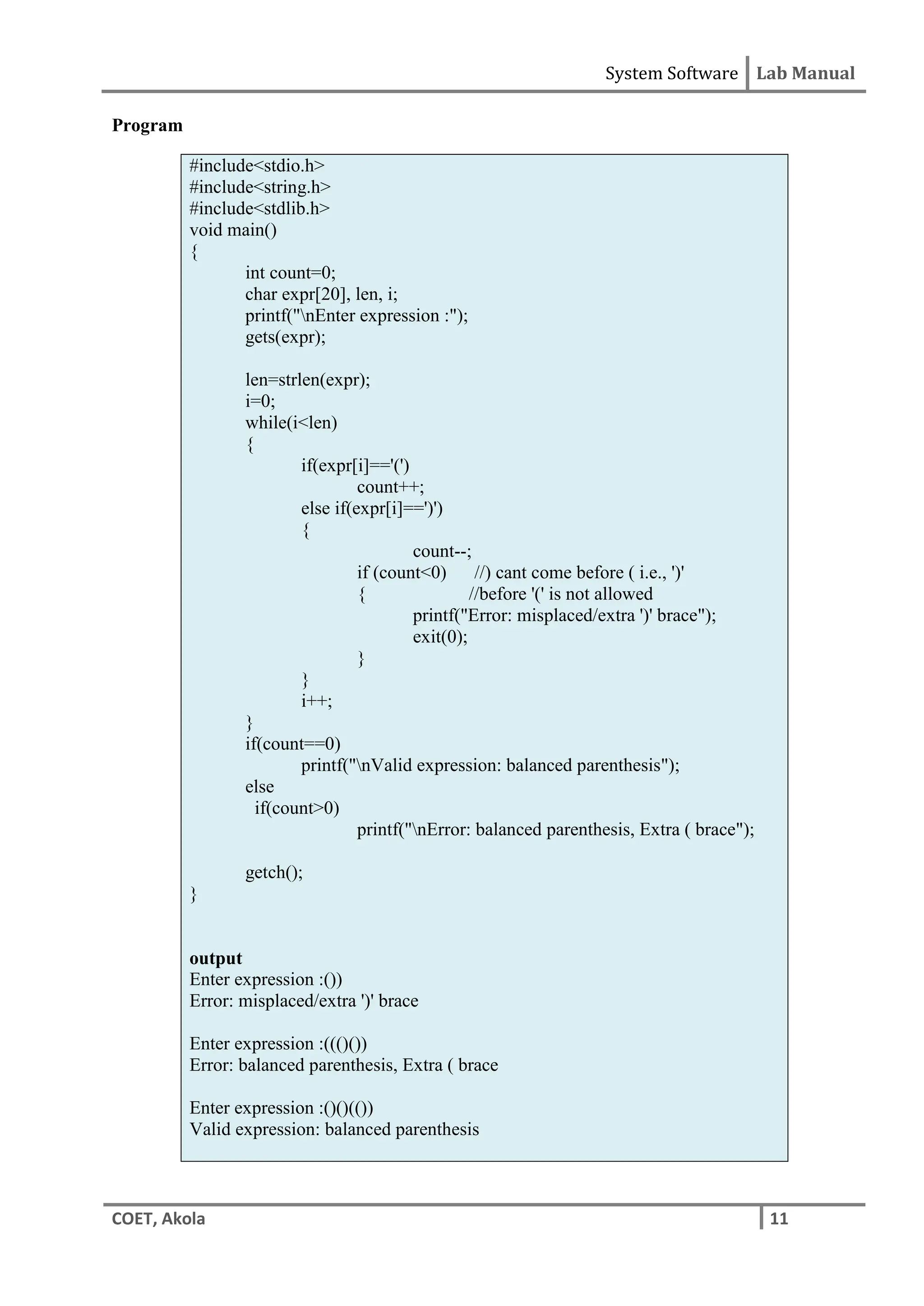 System Software Lab Manual
COET, Akola 11
Program
#include<stdio.h>
#include<string.h>
#include<stdlib.h>
void main()
{
int count=0;
char expr[20], len, i;
printf("nEnter expression :");
gets(expr);
len=strlen(expr);
i=0;
while(i<len)
{
if(expr[i]=='(')
count++;
else if(expr[i]==')')
{
count--;
if (count<0) //) cant come before ( i.e., ')'
{ //before '(' is not allowed
printf("Error: misplaced/extra ')' brace");
exit(0);
}
}
i++;
}
if(count==0)
printf("nValid expression: balanced parenthesis");
else
if(count>0)
printf("nError: balanced parenthesis, Extra ( brace");
getch();
}
output
Enter expression :())
Error: misplaced/extra ')' brace
Enter expression :((()())
Error: balanced parenthesis, Extra ( brace
Enter expression :()()(())
Valid expression: balanced parenthesis
 