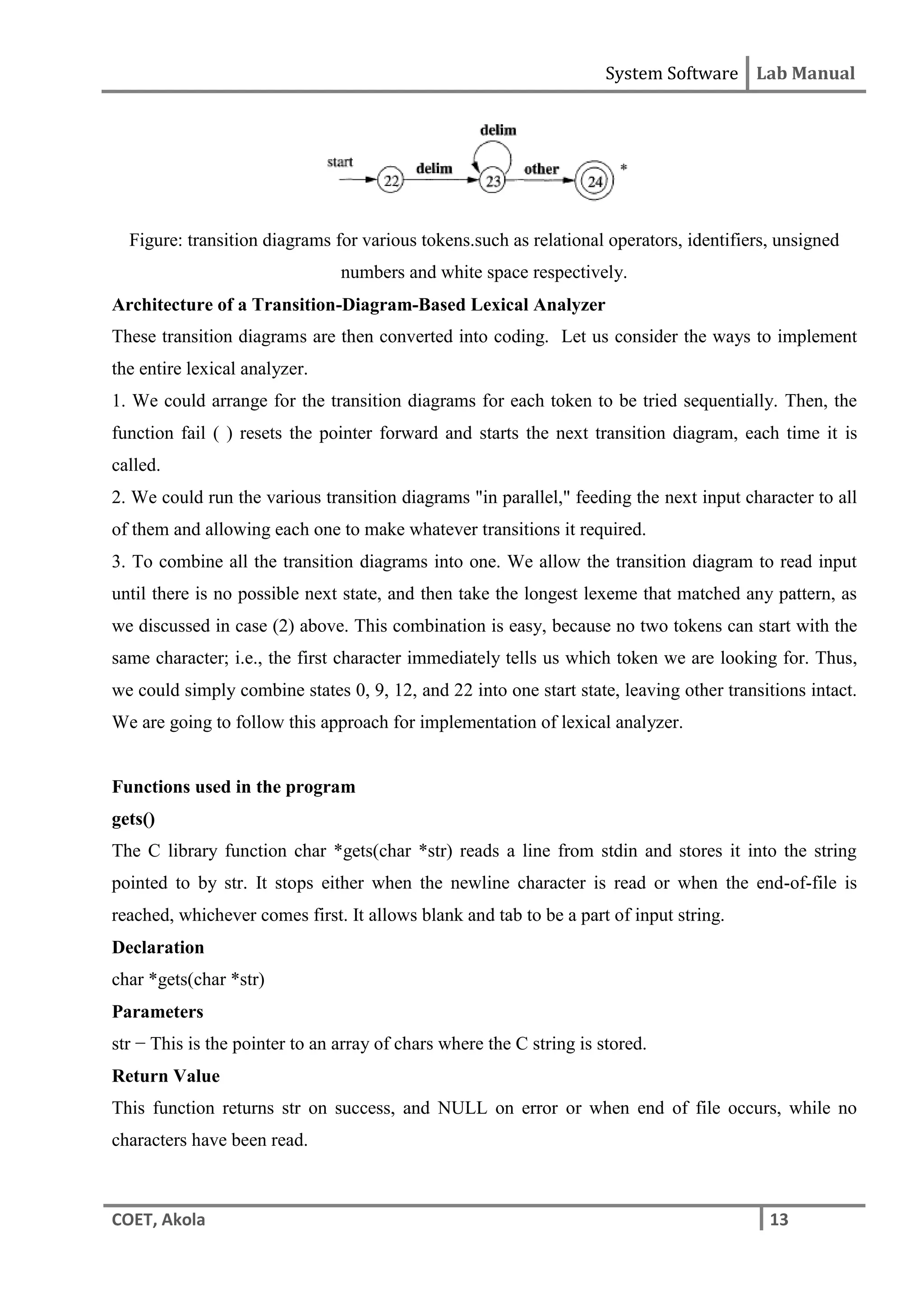 System Software Lab Manual
COET, Akola 13
Figure: transition diagrams for various tokens.such as relational operators, identifiers, unsigned
numbers and white space respectively.
Architecture of a Transition-Diagram-Based Lexical Analyzer
These transition diagrams are then converted into coding. Let us consider the ways to implement
the entire lexical analyzer.
1. We could arrange for the transition diagrams for each token to be tried sequentially. Then, the
function fail ( ) resets the pointer forward and starts the next transition diagram, each time it is
called.
2. We could run the various transition diagrams "in parallel," feeding the next input character to all
of them and allowing each one to make whatever transitions it required.
3. To combine all the transition diagrams into one. We allow the transition diagram to read input
until there is no possible next state, and then take the longest lexeme that matched any pattern, as
we discussed in case (2) above. This combination is easy, because no two tokens can start with the
same character; i.e., the first character immediately tells us which token we are looking for. Thus,
we could simply combine states 0, 9, 12, and 22 into one start state, leaving other transitions intact.
We are going to follow this approach for implementation of lexical analyzer.
Functions used in the program
gets()
The C library function char *gets(char *str) reads a line from stdin and stores it into the string
pointed to by str. It stops either when the newline character is read or when the end-of-file is
reached, whichever comes first. It allows blank and tab to be a part of input string.
Declaration
char *gets(char *str)
Parameters
str − This is the pointer to an array of chars where the C string is stored.
Return Value
This function returns str on success, and NULL on error or when end of file occurs, while no
characters have been read.
 