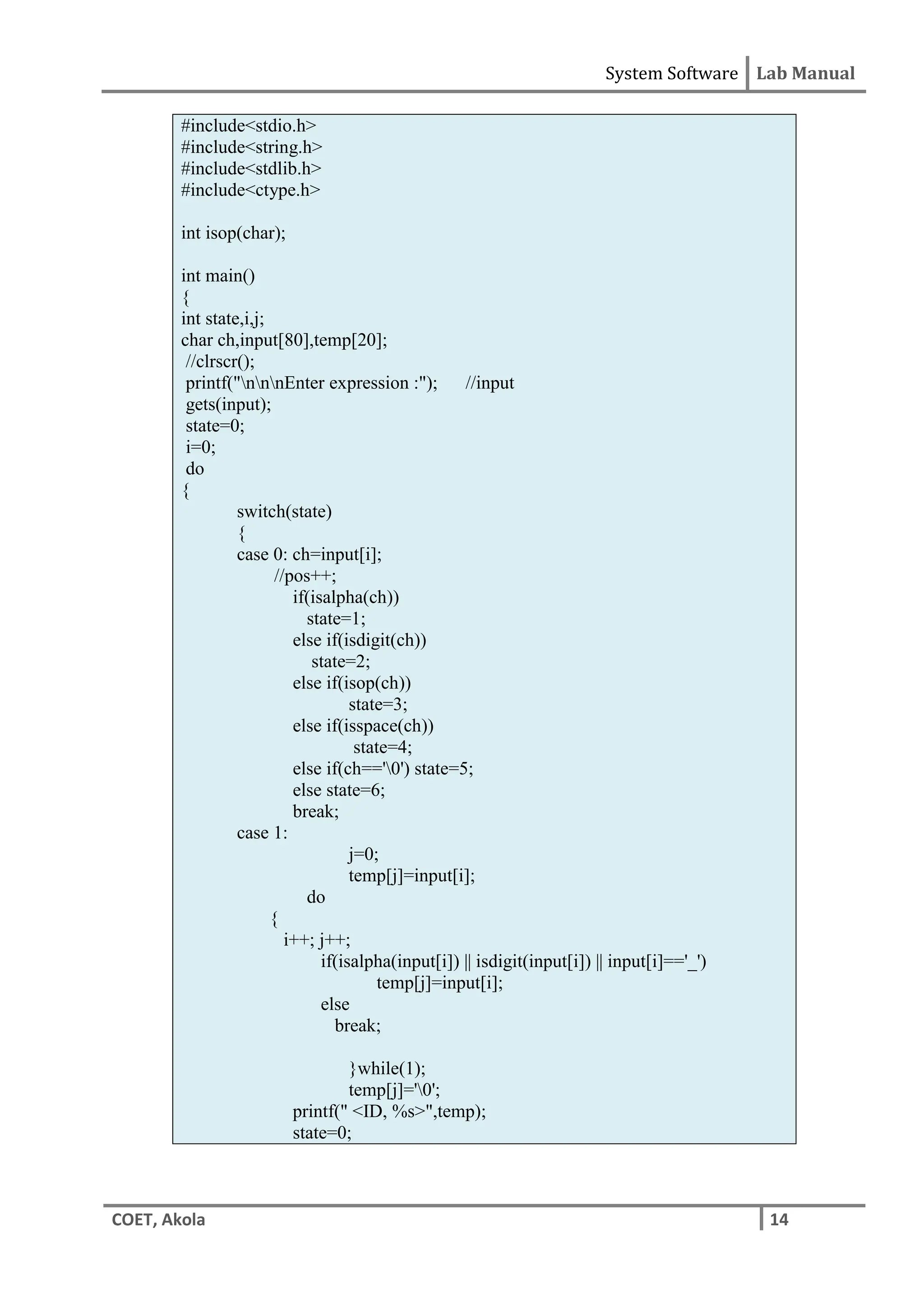 System Software Lab Manual
COET, Akola 14
#include<stdio.h>
#include<string.h>
#include<stdlib.h>
#include<ctype.h>
int isop(char);
int main()
{
int state,i,j;
char ch,input[80],temp[20];
//clrscr();
printf("nnnEnter expression :"); //input
gets(input);
state=0;
i=0;
do
{
switch(state)
{
case 0: ch=input[i];
//pos++;
if(isalpha(ch))
state=1;
else if(isdigit(ch))
state=2;
else if(isop(ch))
state=3;
else if(isspace(ch))
state=4;
else if(ch=='0') state=5;
else state=6;
break;
case 1:
j=0;
temp[j]=input[i];
do
{
i++; j++;
if(isalpha(input[i]) || isdigit(input[i]) || input[i]=='_')
temp[j]=input[i];
else
break;
}while(1);
temp[j]='0';
printf(" <ID, %s>",temp);
state=0;
 