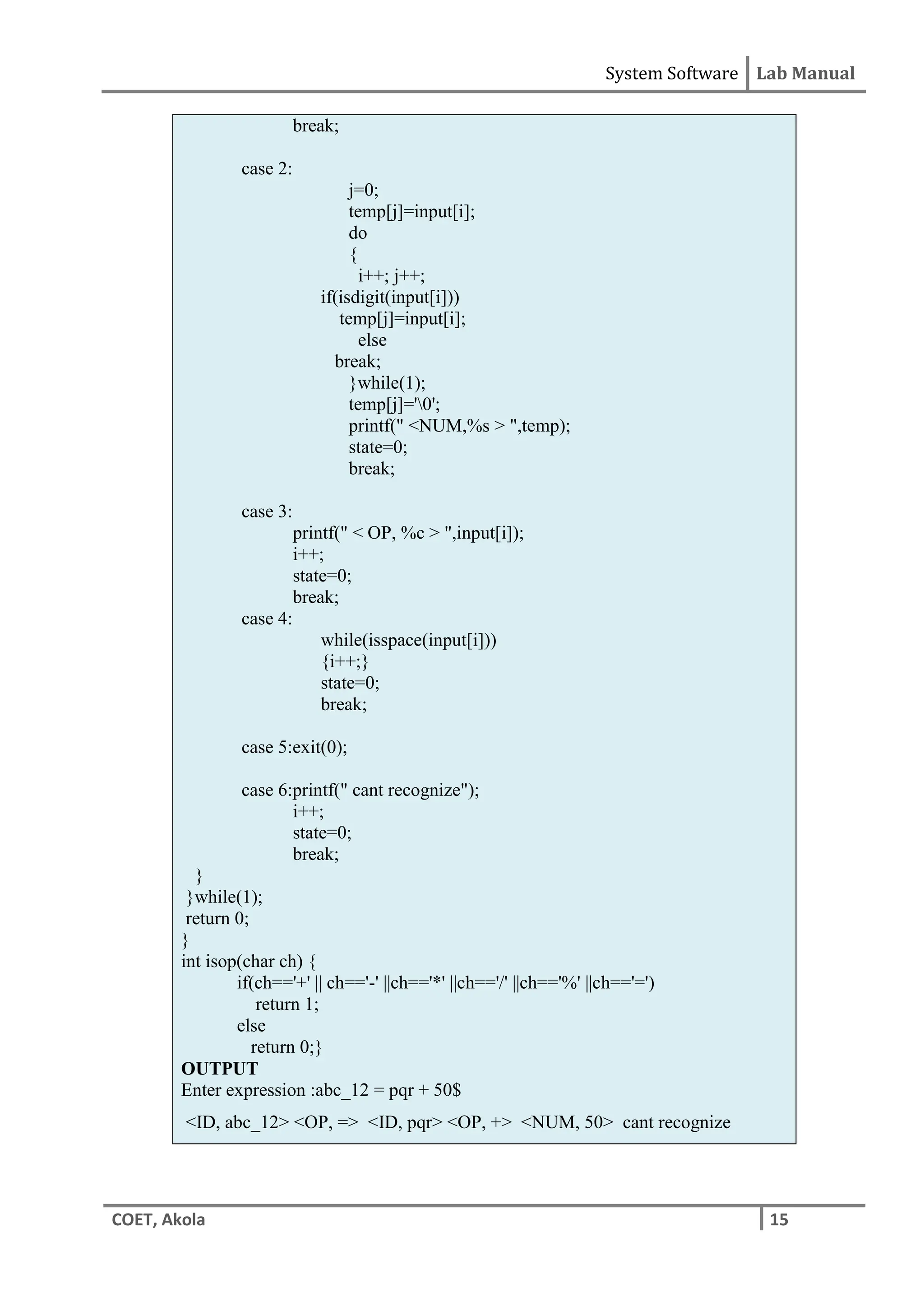 System Software Lab Manual
COET, Akola 15
break;
case 2:
j=0;
temp[j]=input[i];
do
{
i++; j++;
if(isdigit(input[i]))
temp[j]=input[i];
else
break;
}while(1);
temp[j]='0';
printf(" <NUM,%s > ",temp);
state=0;
break;
case 3:
printf(" < OP, %c > ",input[i]);
i++;
state=0;
break;
case 4:
while(isspace(input[i]))
{i++;}
state=0;
break;
case 5:exit(0);
case 6:printf(" cant recognize");
i++;
state=0;
break;
}
}while(1);
return 0;
}
int isop(char ch) {
if(ch=='+' || ch=='-' ||ch=='*' ||ch=='/' ||ch=='%' ||ch=='=')
return 1;
else
return 0;}
OUTPUT
Enter expression :abc_12 = pqr + 50$
<ID, abc_12> <OP, => <ID, pqr> <OP, +> <NUM, 50> cant recognize
 