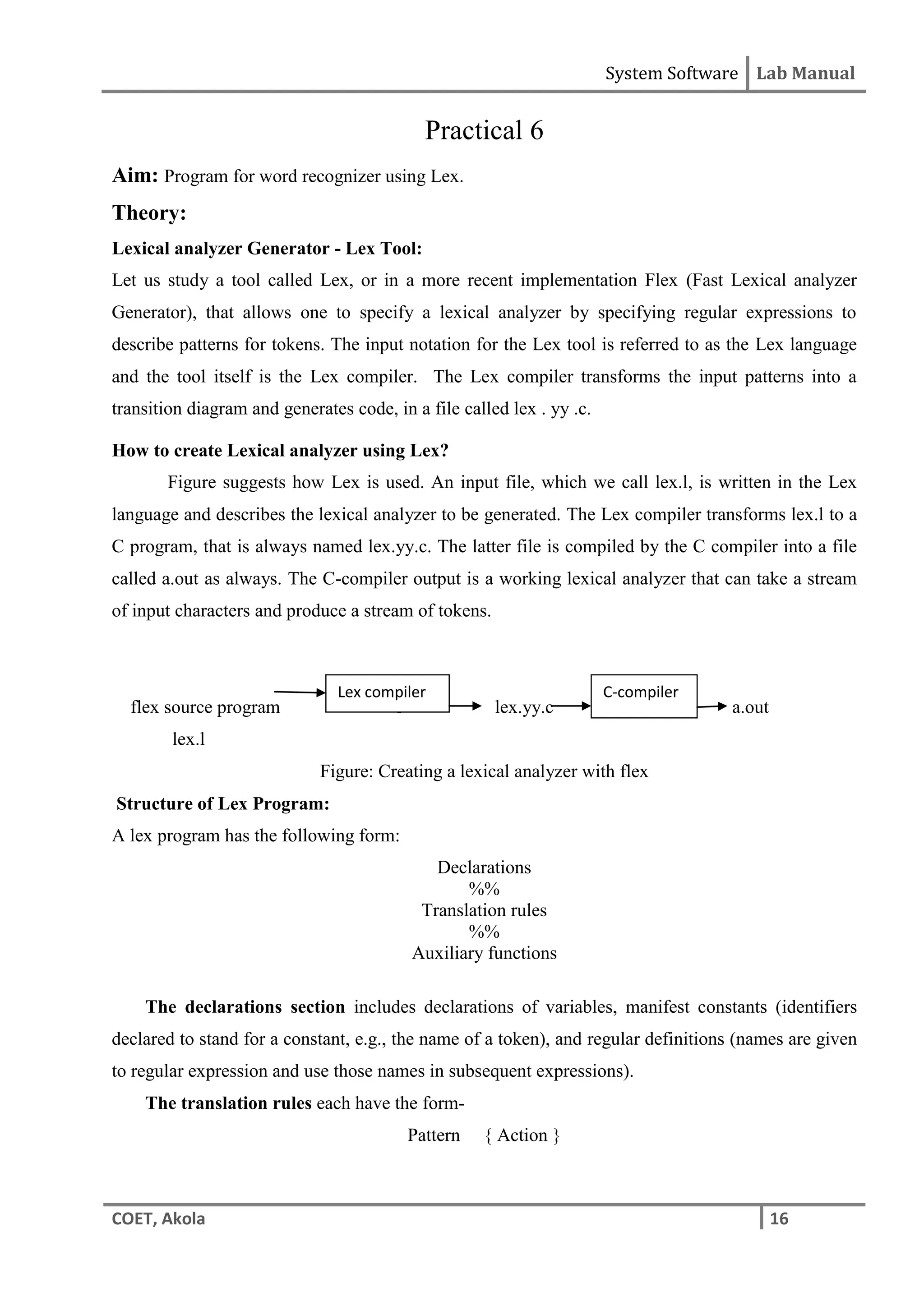 System Software Lab Manual
COET, Akola 16
Practical 6
Aim: Program for word recognizer using Lex.
Theory:
Lexical analyzer Generator - Lex Tool:
Let us study a tool called Lex, or in a more recent implementation Flex (Fast Lexical analyzer
Generator), that allows one to specify a lexical analyzer by specifying regular expressions to
describe patterns for tokens. The input notation for the Lex tool is referred to as the Lex language
and the tool itself is the Lex compiler. The Lex compiler transforms the input patterns into a
transition diagram and generates code, in a file called lex . yy .c.
How to create Lexical analyzer using Lex?
Figure suggests how Lex is used. An input file, which we call lex.l, is written in the Lex
language and describes the lexical analyzer to be generated. The Lex compiler transforms lex.l to a
C program, that is always named lex.yy.c. The latter file is compiled by the C compiler into a file
called a.out as always. The C-compiler output is a working lexical analyzer that can take a stream
of input characters and produce a stream of tokens.
flex source program l lex.yy.c a.out
lex.l
Figure: Creating a lexical analyzer with flex
Structure of Lex Program:
A lex program has the following form:
Declarations
%%
Translation rules
%%
Auxiliary functions
The declarations section includes declarations of variables, manifest constants (identifiers
declared to stand for a constant, e.g., the name of a token), and regular definitions (names are given
to regular expression and use those names in subsequent expressions).
The translation rules each have the form-
Pattern { Action }
C-compiler
Lex compiler
 
