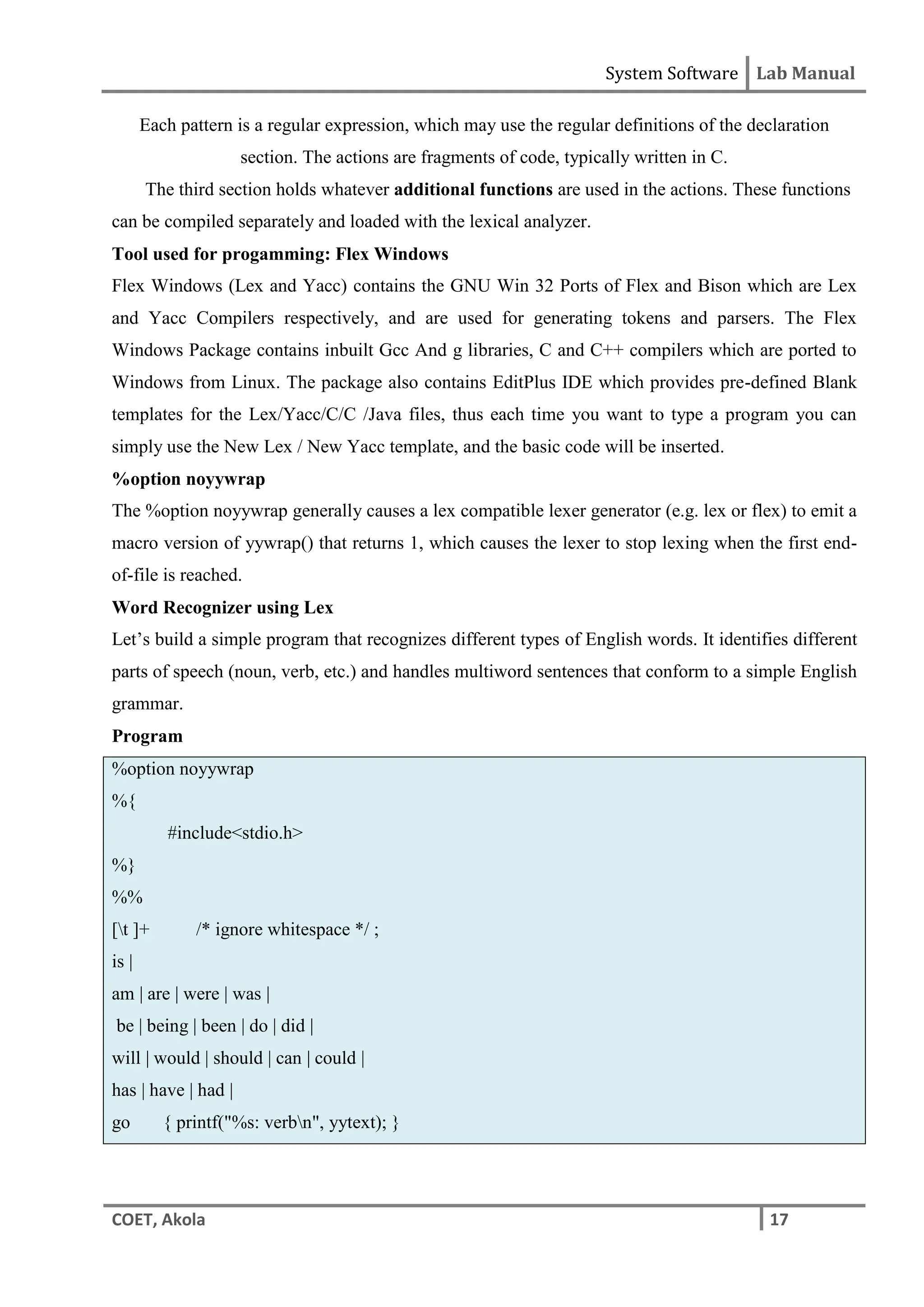 System Software Lab Manual
COET, Akola 17
Each pattern is a regular expression, which may use the regular definitions of the declaration
section. The actions are fragments of code, typically written in C.
The third section holds whatever additional functions are used in the actions. These functions
can be compiled separately and loaded with the lexical analyzer.
Tool used for progamming: Flex Windows
Flex Windows (Lex and Yacc) contains the GNU Win 32 Ports of Flex and Bison which are Lex
and Yacc Compilers respectively, and are used for generating tokens and parsers. The Flex
Windows Package contains inbuilt Gcc And g libraries, C and C++ compilers which are ported to
Windows from Linux. The package also contains EditPlus IDE which provides pre-defined Blank
templates for the Lex/Yacc/C/C /Java files, thus each time you want to type a program you can
simply use the New Lex / New Yacc template, and the basic code will be inserted.
%option noyywrap
The %option noyywrap generally causes a lex compatible lexer generator (e.g. lex or flex) to emit a
macro version of yywrap() that returns 1, which causes the lexer to stop lexing when the first end-
of-file is reached.
Word Recognizer using Lex
Let’s build a simple program that recognizes different types of English words. It identifies different
parts of speech (noun, verb, etc.) and handles multiword sentences that conform to a simple English
grammar.
Program
%option noyywrap
%{
#include<stdio.h>
%}
%%
[t ]+ /* ignore whitespace */ ;
is |
am | are | were | was |
be | being | been | do | did |
will | would | should | can | could |
has | have | had |
go { printf("%s: verbn", yytext); }
 