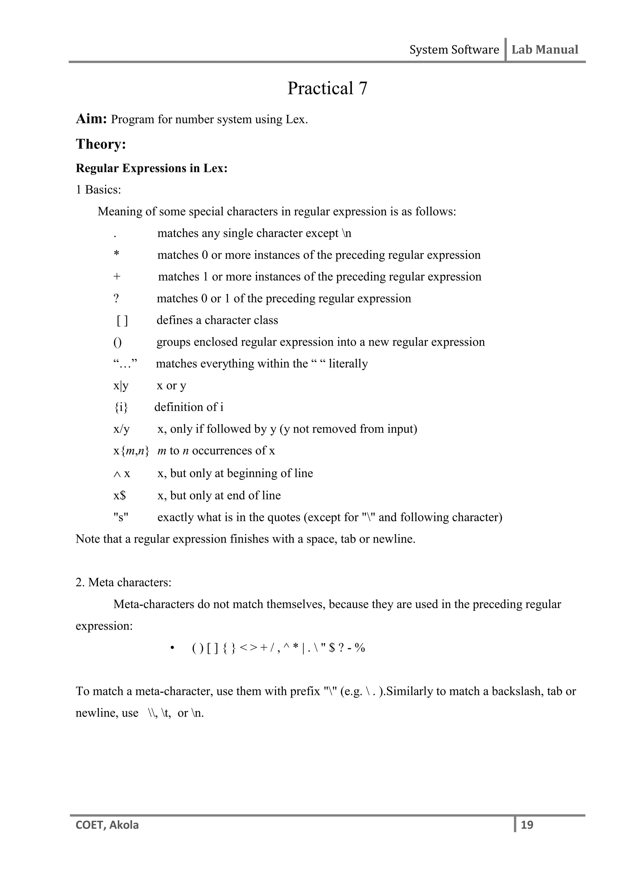 System Software Lab Manual
COET, Akola 19
Practical 7
Aim: Program for number system using Lex.
Theory:
Regular Expressions in Lex:
1 Basics:
Meaning of some special characters in regular expression is as follows:
. matches any single character except n
* matches 0 or more instances of the preceding regular expression
+ matches 1 or more instances of the preceding regular expression
? matches 0 or 1 of the preceding regular expression
[ ] defines a character class
() groups enclosed regular expression into a new regular expression
“…” matches everything within the “ “ literally
x|y x or y
{i} definition of i
x/y x, only if followed by y (y not removed from input)
x{m,n} m to n occurrences of x
 x x, but only at beginning of line
x$ x, but only at end of line
"s" exactly what is in the quotes (except for "" and following character)
Note that a regular expression finishes with a space, tab or newline.
2. Meta characters:
Meta-characters do not match themselves, because they are used in the preceding regular
expression:
• ( ) [ ] { } < > + / , ^ * | .  " $ ? - %
To match a meta-character, use them with prefix "" (e.g.  . ).Similarly to match a backslash, tab or
newline, use , t, or n.
 