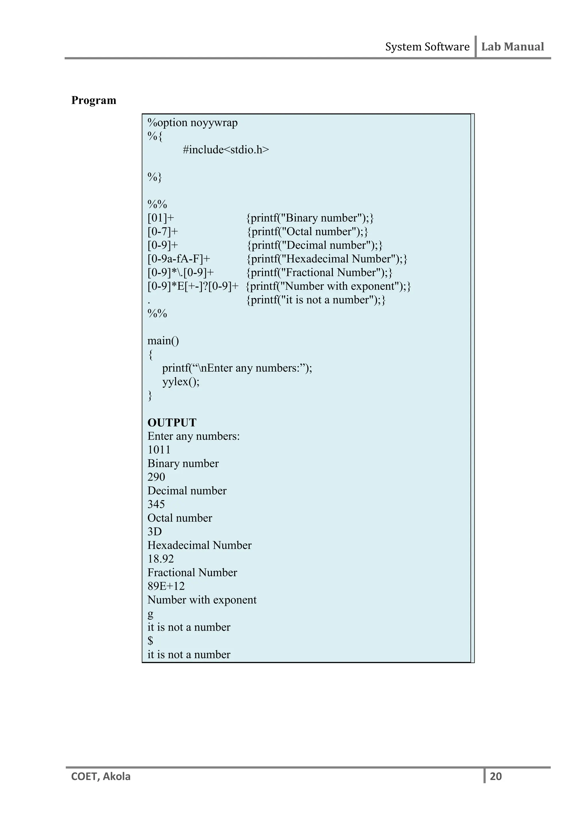 System Software Lab Manual
COET, Akola 20
Program
%option noyywrap
%{
#include<stdio.h>
%}
%%
[01]+ {printf("Binary number");}
[0-7]+ {printf("Octal number");}
[0-9]+ {printf("Decimal number");}
[0-9a-fA-F]+ {printf("Hexadecimal Number");}
[0-9]*.[0-9]+ {printf("Fractional Number");}
[0-9]*E[+-]?[0-9]+ {printf("Number with exponent");}
. {printf("it is not a number");}
%%
main()
{
printf(“nEnter any numbers:”);
yylex();
}
OUTPUT
Enter any numbers:
1011
Binary number
290
Decimal number
345
Octal number
3D
Hexadecimal Number
18.92
Fractional Number
89E+12
Number with exponent
g
it is not a number
$
it is not a number
 