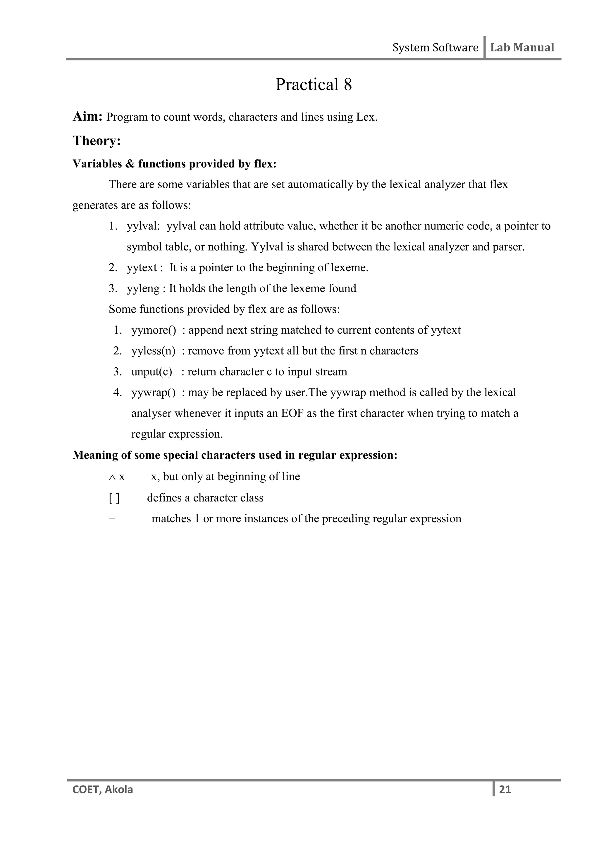 System Software Lab Manual
COET, Akola 21
Practical 8
Aim: Program to count words, characters and lines using Lex.
Theory:
Variables & functions provided by flex:
There are some variables that are set automatically by the lexical analyzer that flex
generates are as follows:
1. yylval: yylval can hold attribute value, whether it be another numeric code, a pointer to
symbol table, or nothing. Yylval is shared between the lexical analyzer and parser.
2. yytext : It is a pointer to the beginning of lexeme.
3. yyleng : It holds the length of the lexeme found
Some functions provided by flex are as follows:
1. yymore() : append next string matched to current contents of yytext
2. yyless(n) : remove from yytext all but the first n characters
3. unput(c) : return character c to input stream
4. yywrap() : may be replaced by user.The yywrap method is called by the lexical
analyser whenever it inputs an EOF as the first character when trying to match a
regular expression.
Meaning of some special characters used in regular expression:
 x x, but only at beginning of line
[ ] defines a character class
+ matches 1 or more instances of the preceding regular expression
 