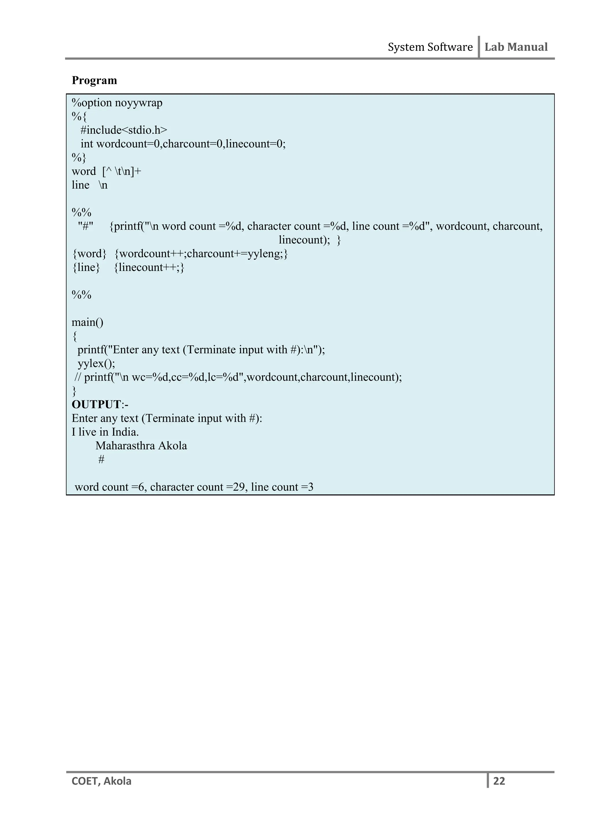 System Software Lab Manual
COET, Akola 22
Program
%option noyywrap
%{
#include<stdio.h>
int wordcount=0,charcount=0,linecount=0;
%}
word [^ tn]+
line n
%%
"#" {printf("n word count =%d, character count =%d, line count =%d", wordcount, charcount,
linecount); }
{word} {wordcount++;charcount+=yyleng;}
{line} {linecount++;}
%%
main()
{
printf("Enter any text (Terminate input with #):n");
yylex();
// printf("n wc=%d,cc=%d,lc=%d",wordcount,charcount,linecount);
}
OUTPUT:-
Enter any text (Terminate input with #):
I live in India.
Maharasthra Akola
#
word count =6, character count =29, line count =3
 