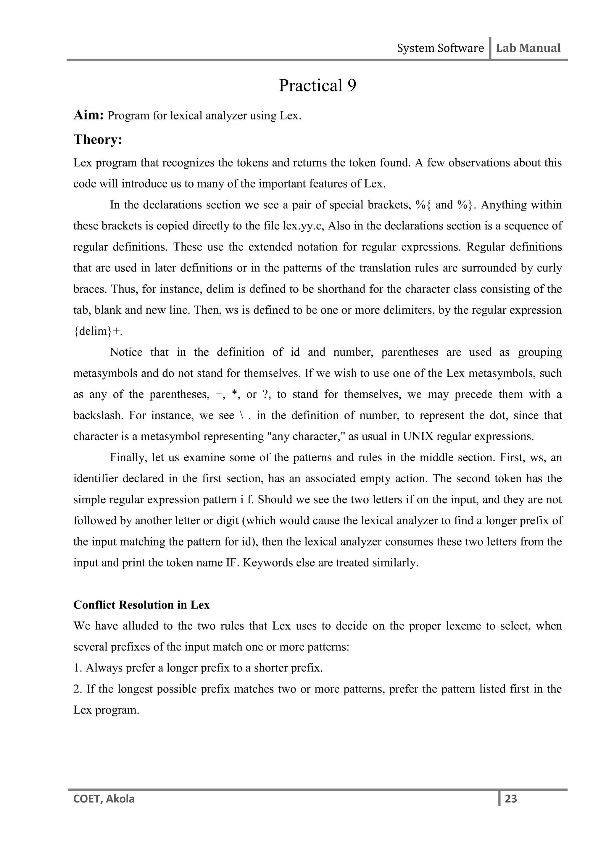 System Software Lab Manual
COET, Akola 23
Practical 9
Aim: Program for lexical analyzer using Lex.
Theory:
Lex program that recognizes the tokens and returns the token found. A few observations about this
code will introduce us to many of the important features of Lex.
In the declarations section we see a pair of special brackets, %{ and %}. Anything within
these brackets is copied directly to the file lex.yy.c, Also in the declarations section is a sequence of
regular definitions. These use the extended notation for regular expressions. Regular definitions
that are used in later definitions or in the patterns of the translation rules are surrounded by curly
braces. Thus, for instance, delim is defined to be shorthand for the character class consisting of the
tab, blank and new line. Then, ws is defined to be one or more delimiters, by the regular expression
{delim}+.
Notice that in the definition of id and number, parentheses are used as grouping
metasymbols and do not stand for themselves. If we wish to use one of the Lex metasymbols, such
as any of the parentheses, +, *, or ?, to stand for themselves, we may precede them with a
backslash. For instance, we see  . in the definition of number, to represent the dot, since that
character is a metasymbol representing "any character," as usual in UNIX regular expressions.
Finally, let us examine some of the patterns and rules in the middle section. First, ws, an
identifier declared in the first section, has an associated empty action. The second token has the
simple regular expression pattern i f. Should we see the two letters if on the input, and they are not
followed by another letter or digit (which would cause the lexical analyzer to find a longer prefix of
the input matching the pattern for id), then the lexical analyzer consumes these two letters from the
input and print the token name IF. Keywords else are treated similarly.
Conflict Resolution in Lex
We have alluded to the two rules that Lex uses to decide on the proper lexeme to select, when
several prefixes of the input match one or more patterns:
1. Always prefer a longer prefix to a shorter prefix.
2. If the longest possible prefix matches two or more patterns, prefer the pattern listed first in the
Lex program.
 