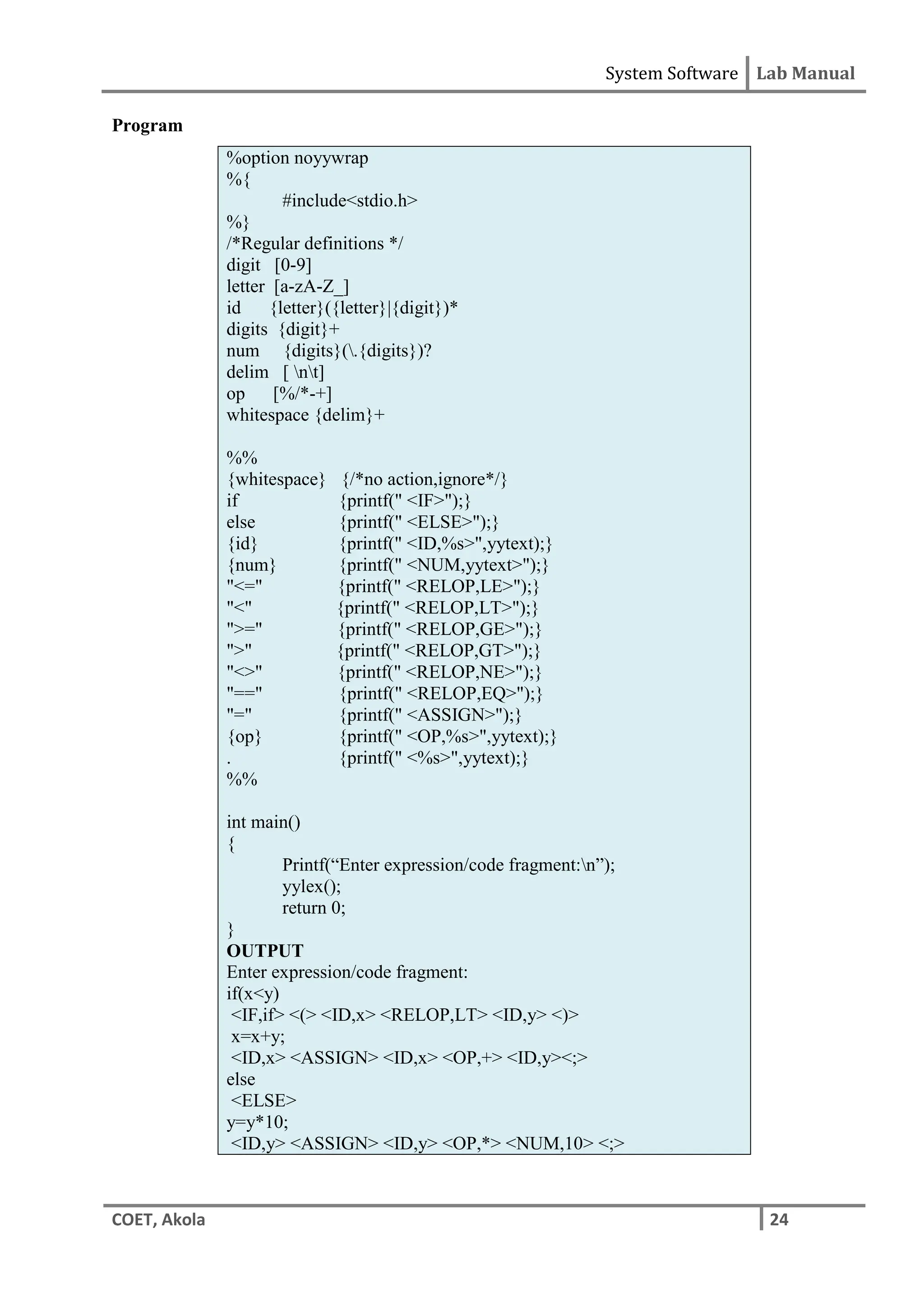 System Software Lab Manual
COET, Akola 24
Program
%option noyywrap
%{
#include<stdio.h>
%}
/*Regular definitions */
digit [0-9]
letter [a-zA-Z_]
id {letter}({letter}|{digit})*
digits {digit}+
num {digits}(.{digits})?
delim [ nt]
op [%/*-+]
whitespace {delim}+
%%
{whitespace} {/*no action,ignore*/}
if {printf(" <IF>");}
else {printf(" <ELSE>");}
{id} {printf(" <ID,%s>",yytext);}
{num} {printf(" <NUM,yytext>");}
"<=" {printf(" <RELOP,LE>");}
"<" {printf(" <RELOP,LT>");}
">=" {printf(" <RELOP,GE>");}
">" {printf(" <RELOP,GT>");}
"<>" {printf(" <RELOP,NE>");}
"==" {printf(" <RELOP,EQ>");}
"=" {printf(" <ASSIGN>");}
{op} {printf(" <OP,%s>",yytext);}
. {printf(" <%s>",yytext);}
%%
int main()
{
Printf(“Enter expression/code fragment:n”);
yylex();
return 0;
}
OUTPUT
Enter expression/code fragment:
if(x<y)
<IF,if> <(> <ID,x> <RELOP,LT> <ID,y> <)>
x=x+y;
<ID,x> <ASSIGN> <ID,x> <OP,+> <ID,y><;>
else
<ELSE>
y=y*10;
<ID,y> <ASSIGN> <ID,y> <OP,*> <NUM,10> <;>
 