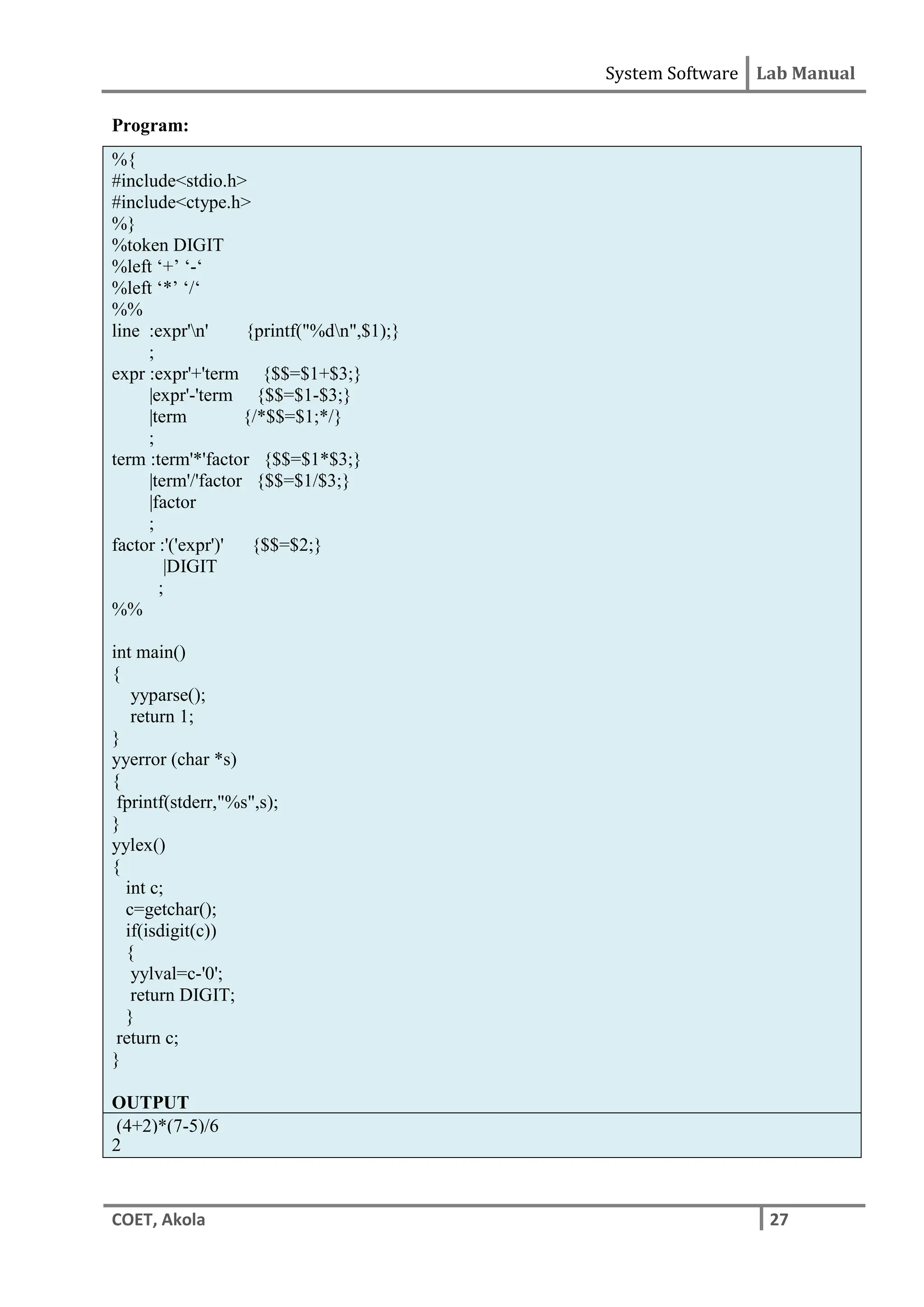 System Software Lab Manual
COET, Akola 27
Program:
%{
#include<stdio.h>
#include<ctype.h>
%}
%token DIGIT
%left ‘+’ ‘-‘
%left ‘*’ ‘/‘
%%
line :expr'n' {printf("%dn",$1);}
;
expr :expr'+'term {$$=$1+$3;}
|expr'-'term {$$=$1-$3;}
|term {/*$$=$1;*/}
;
term :term'*'factor {$$=$1*$3;}
|term'/'factor {$$=$1/$3;}
|factor
;
factor :'('expr')' {$$=$2;}
|DIGIT
;
%%
int main()
{
yyparse();
return 1;
}
yyerror (char *s)
{
fprintf(stderr,"%s",s);
}
yylex()
{
int c;
c=getchar();
if(isdigit(c))
{
yylval=c-'0';
return DIGIT;
}
return c;
}
OUTPUT
(4+2)*(7-5)/6
2
 
