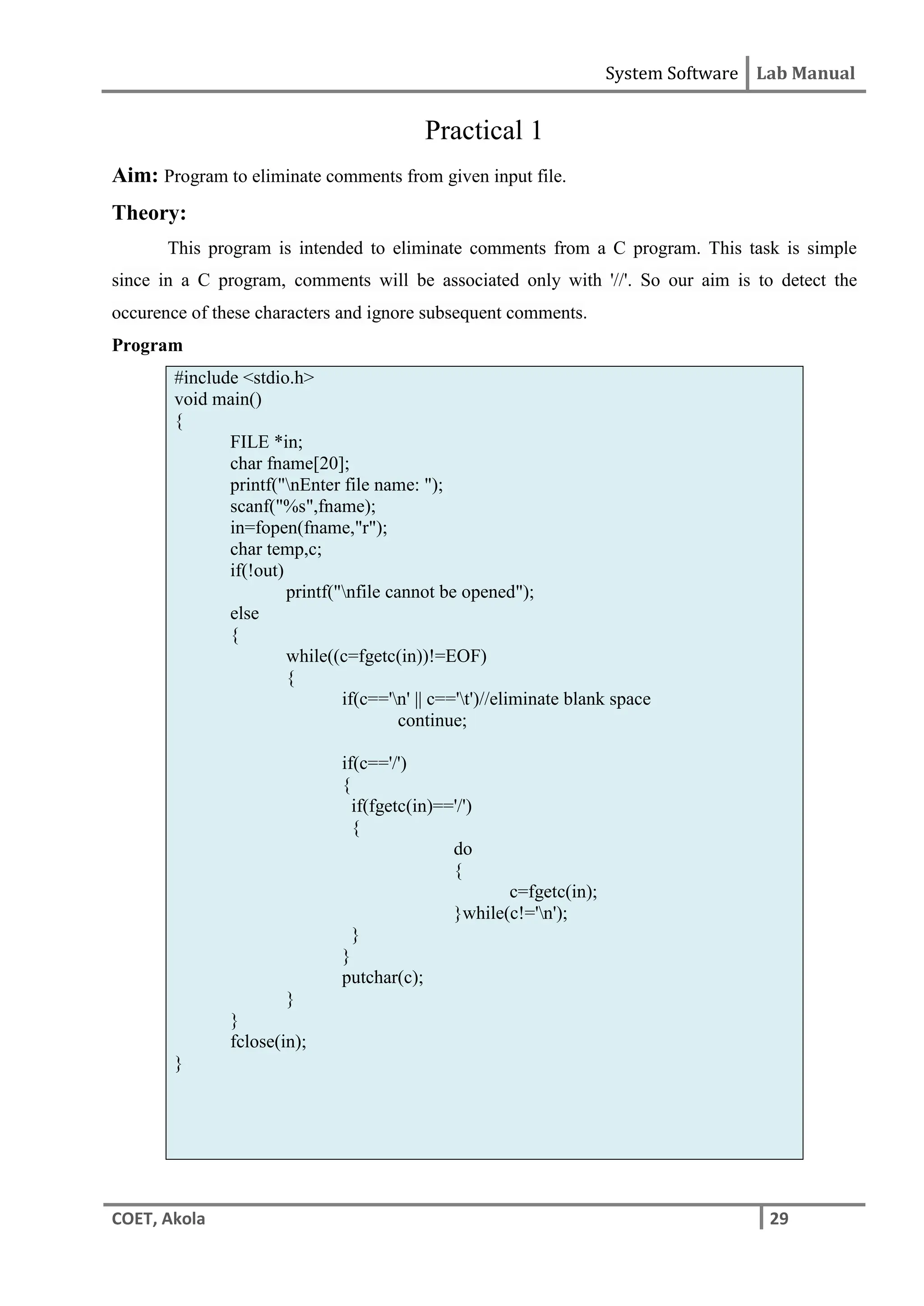 System Software Lab Manual
COET, Akola 29
Practical 1
Aim: Program to eliminate comments from given input file.
Theory:
This program is intended to eliminate comments from a C program. This task is simple
since in a C program, comments will be associated only with '//'. So our aim is to detect the
occurence of these characters and ignore subsequent comments.
Program
#include <stdio.h>
void main()
{
FILE *in;
char fname[20];
printf("nEnter file name: ");
scanf("%s",fname);
in=fopen(fname,"r");
char temp,c;
if(!out)
printf("nfile cannot be opened");
else
{
while((c=fgetc(in))!=EOF)
{
if(c=='n' || c=='t')//eliminate blank space
continue;
if(c=='/')
{
if(fgetc(in)=='/')
{
do
{
c=fgetc(in);
}while(c!='n');
}
}
putchar(c);
}
}
fclose(in);
}
 