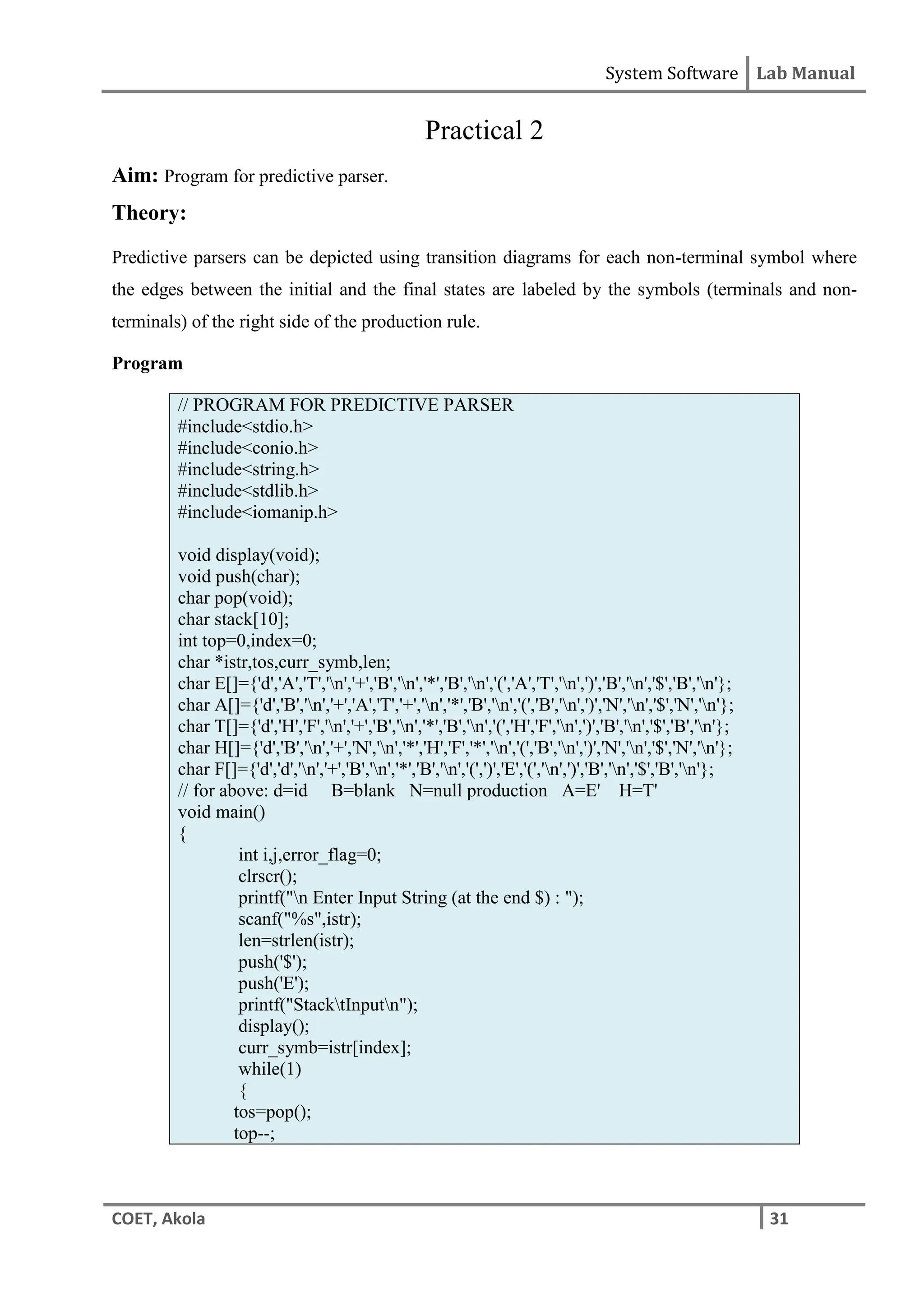 System Software Lab Manual
COET, Akola 31
Practical 2
Aim: Program for predictive parser.
Theory:
Predictive parsers can be depicted using transition diagrams for each non-terminal symbol where
the edges between the initial and the final states are labeled by the symbols (terminals and non-
terminals) of the right side of the production rule.
Program
// PROGRAM FOR PREDICTIVE PARSER
#include<stdio.h>
#include<conio.h>
#include<string.h>
#include<stdlib.h>
#include<iomanip.h>
void display(void);
void push(char);
char pop(void);
char stack[10];
int top=0,index=0;
char *istr,tos,curr_symb,len;
char E[]={'d','A','T','n','+','B','n','*','B','n','(','A','T','n',')','B','n','$','B','n'};
char A[]={'d','B','n','+','A','T','+','n','*','B','n','(','B','n',')','N','n','$','N','n'};
char T[]={'d','H','F','n','+','B','n','*','B','n','(','H','F','n',')','B','n','$','B','n'};
char H[]={'d','B','n','+','N','n','*','H','F','*','n','(','B','n',')','N','n','$','N','n'};
char F[]={'d','d','n','+','B','n','*','B','n','(',')','E','(','n',')','B','n','$','B','n'};
// for above: d=id B=blank N=null production A=E' H=T'
void main()
{
int i,j,error_flag=0;
clrscr();
printf("n Enter Input String (at the end $) : ");
scanf("%s",istr);
len=strlen(istr);
push('$');
push('E');
printf("StacktInputn");
display();
curr_symb=istr[index];
while(1)
{
tos=pop();
top--;
 