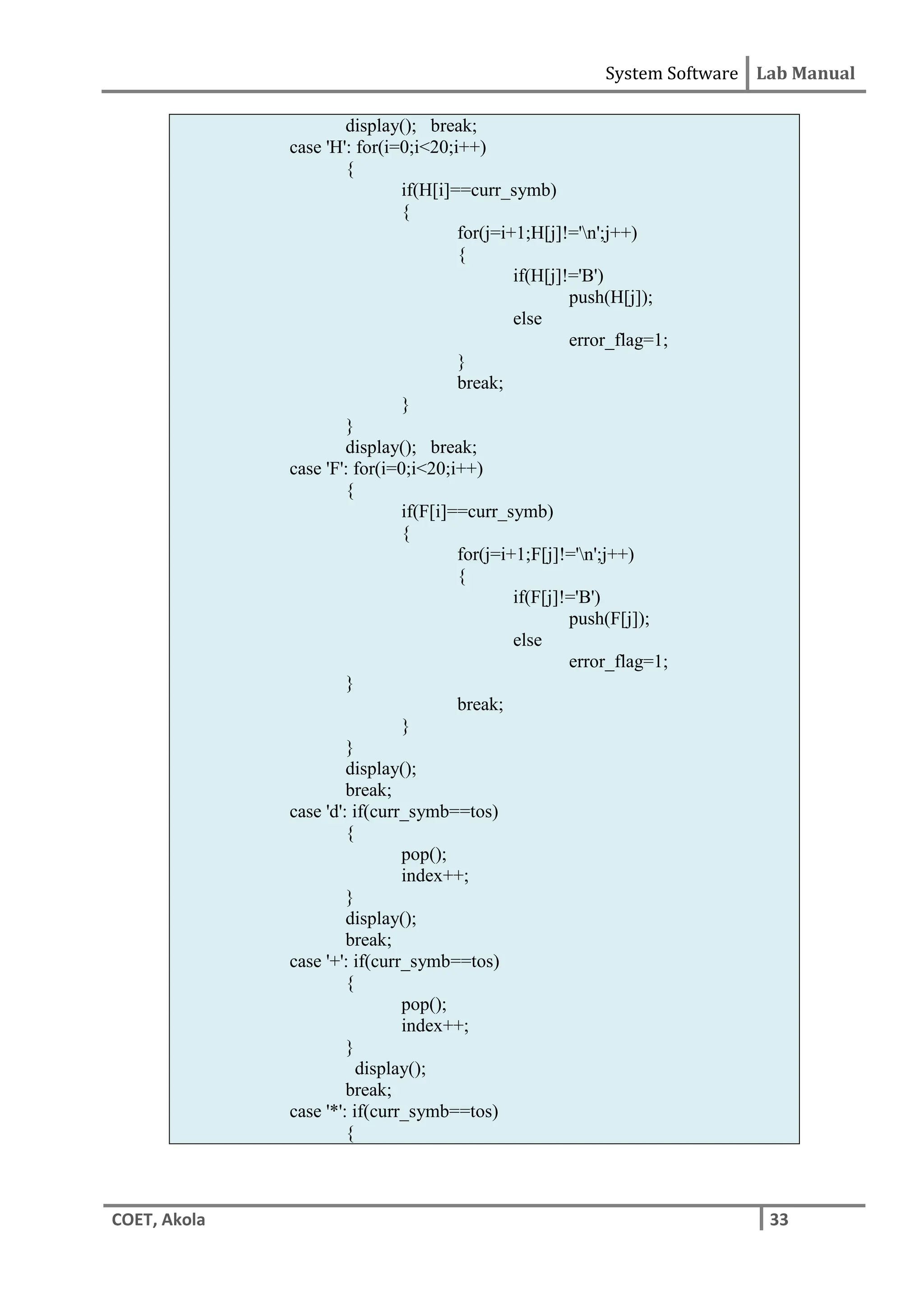 System Software Lab Manual
COET, Akola 33
display(); break;
case 'H': for(i=0;i<20;i++)
{
if(H[i]==curr_symb)
{
for(j=i+1;H[j]!='n';j++)
{
if(H[j]!='B')
push(H[j]);
else
error_flag=1;
}
break;
}
}
display(); break;
case 'F': for(i=0;i<20;i++)
{
if(F[i]==curr_symb)
{
for(j=i+1;F[j]!='n';j++)
{
if(F[j]!='B')
push(F[j]);
else
error_flag=1;
}
break;
}
}
display();
break;
case 'd': if(curr_symb==tos)
{
pop();
index++;
}
display();
break;
case '+': if(curr_symb==tos)
{
pop();
index++;
}
display();
break;
case '*': if(curr_symb==tos)
{
 