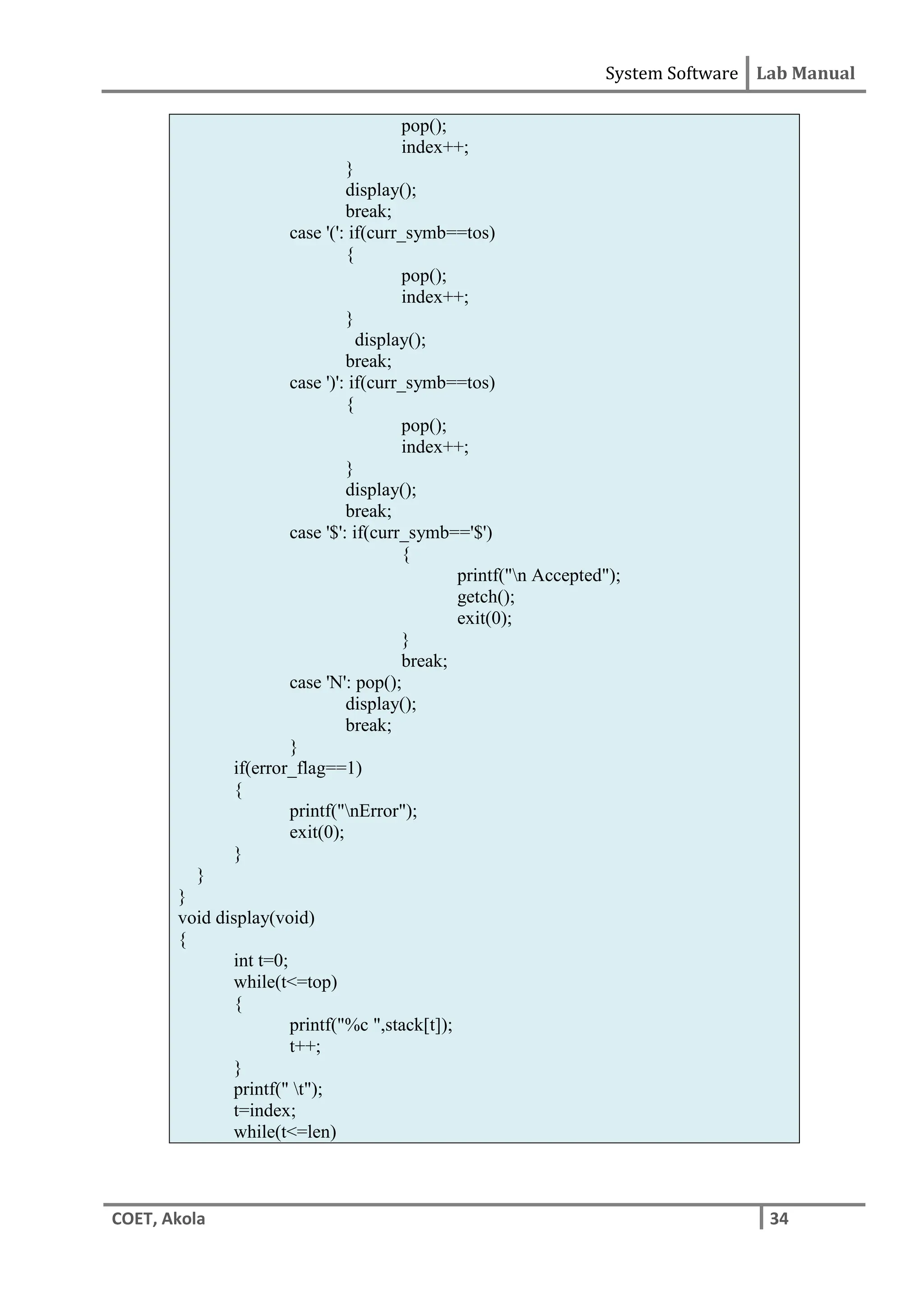 System Software Lab Manual
COET, Akola 34
pop();
index++;
}
display();
break;
case '(': if(curr_symb==tos)
{
pop();
index++;
}
display();
break;
case ')': if(curr_symb==tos)
{
pop();
index++;
}
display();
break;
case '$': if(curr_symb=='$')
{
printf("n Accepted");
getch();
exit(0);
}
break;
case 'N': pop();
display();
break;
}
if(error_flag==1)
{
printf("nError");
exit(0);
}
}
}
void display(void)
{
int t=0;
while(t<=top)
{
printf("%c ",stack[t]);
t++;
}
printf(" t");
t=index;
while(t<=len)
 