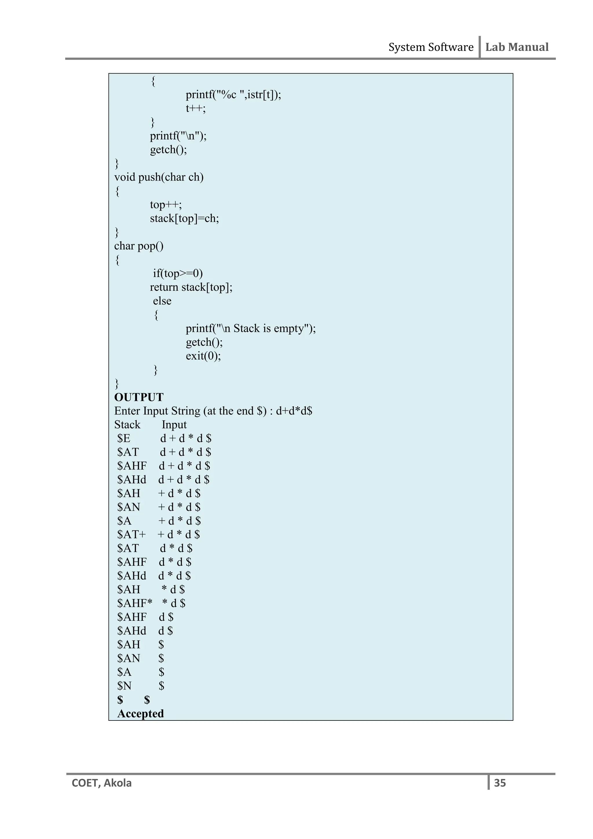 System Software Lab Manual
COET, Akola 35
{
printf("%c ",istr[t]);
t++;
}
printf("n");
getch();
}
void push(char ch)
{
top++;
stack[top]=ch;
}
char pop()
{
if(top>=0)
return stack[top];
else
{
printf("n Stack is empty");
getch();
exit(0);
}
}
OUTPUT
Enter Input String (at the end $) : d+d*d$
Stack Input
$E d + d * d $
$AT d + d * d $
$AHF d + d * d $
$AHd d + d * d $
$AH + d * d $
$AN + d * d $
$A + d * d $
$AT+ + d * d $
$AT d * d $
$AHF d * d $
$AHd d * d $
$AH * d $
$AHF* * d $
$AHF d $
$AHd d $
$AH $
$AN $
$A $
$N $
$ $
Accepted
 