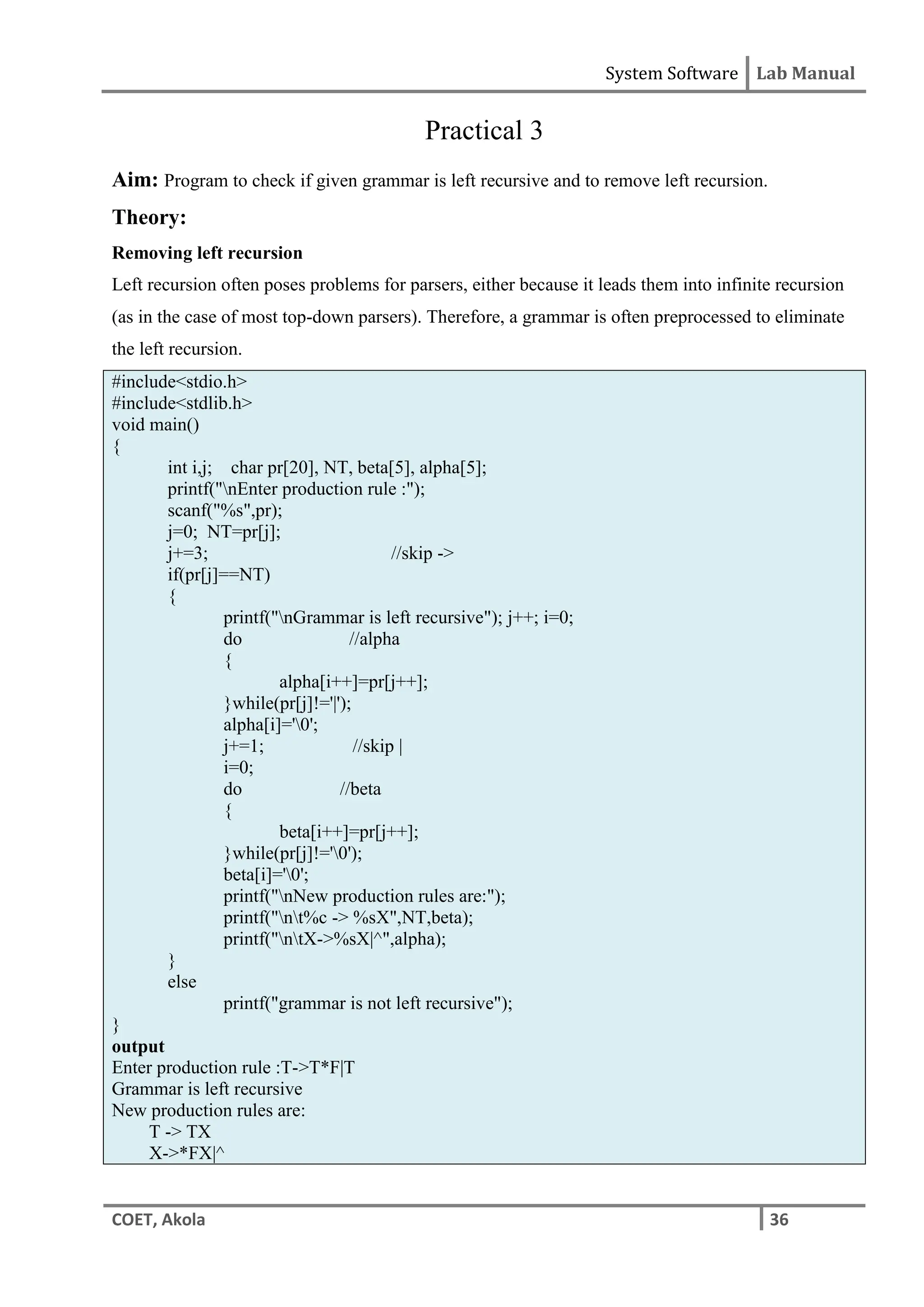System Software Lab Manual
COET, Akola 36
Practical 3
Aim: Program to check if given grammar is left recursive and to remove left recursion.
Theory:
Removing left recursion
Left recursion often poses problems for parsers, either because it leads them into infinite recursion
(as in the case of most top-down parsers). Therefore, a grammar is often preprocessed to eliminate
the left recursion.
#include<stdio.h>
#include<stdlib.h>
void main()
{
int i,j; char pr[20], NT, beta[5], alpha[5];
printf("nEnter production rule :");
scanf("%s",pr);
j=0; NT=pr[j];
j+=3; //skip ->
if(pr[j]==NT)
{
printf("nGrammar is left recursive"); j++; i=0;
do //alpha
{
alpha[i++]=pr[j++];
}while(pr[j]!='|');
alpha[i]='0';
j+=1; //skip |
i=0;
do //beta
{
beta[i++]=pr[j++];
}while(pr[j]!='0');
beta[i]='0';
printf("nNew production rules are:");
printf("nt%c -> %sX",NT,beta);
printf("ntX->%sX|^",alpha);
}
else
printf("grammar is not left recursive");
}
output
Enter production rule :T->T*F|T
Grammar is left recursive
New production rules are:
T -> TX
X->*FX|^
 