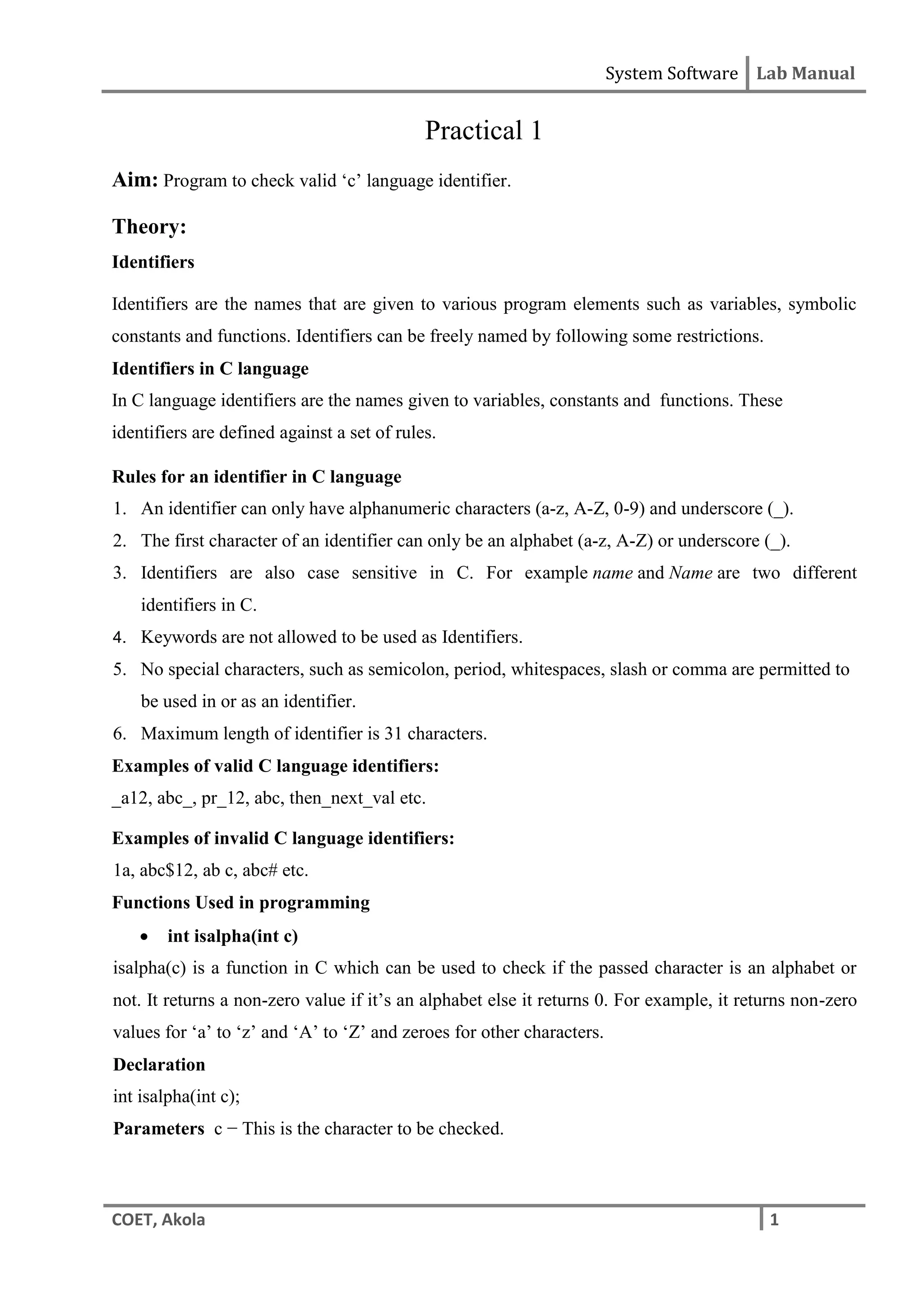 System Software Lab Manual
COET, Akola 1
Practical 1
Aim: Program to check valid ‘c’ language identifier.
Theory:
Identifiers
Identifiers are the names that are given to various program elements such as variables, symbolic
constants and functions. Identifiers can be freely named by following some restrictions.
Identifiers in C language
In C language identifiers are the names given to variables, constants and functions. These
identifiers are defined against a set of rules.
Rules for an identifier in C language
1. An identifier can only have alphanumeric characters (a-z, A-Z, 0-9) and underscore (_).
2. The first character of an identifier can only be an alphabet (a-z, A-Z) or underscore (_).
3. Identifiers are also case sensitive in C. For example name and Name are two different
identifiers in C.
4. Keywords are not allowed to be used as Identifiers.
5. No special characters, such as semicolon, period, whitespaces, slash or comma are permitted to
be used in or as an identifier.
6. Maximum length of identifier is 31 characters.
Examples of valid C language identifiers:
_a12, abc_, pr_12, abc, then_next_val etc.
Examples of invalid C language identifiers:
1a, abc$12, ab c, abc# etc.
Functions Used in programming
 int isalpha(int c)
isalpha(c) is a function in C which can be used to check if the passed character is an alphabet or
not. It returns a non-zero value if it’s an alphabet else it returns 0. For example, it returns non-zero
values for ‘a’ to ‘z’ and ‘A’ to ‘Z’ and zeroes for other characters.
Declaration
int isalpha(int c);
Parameters c − This is the character to be checked.
 