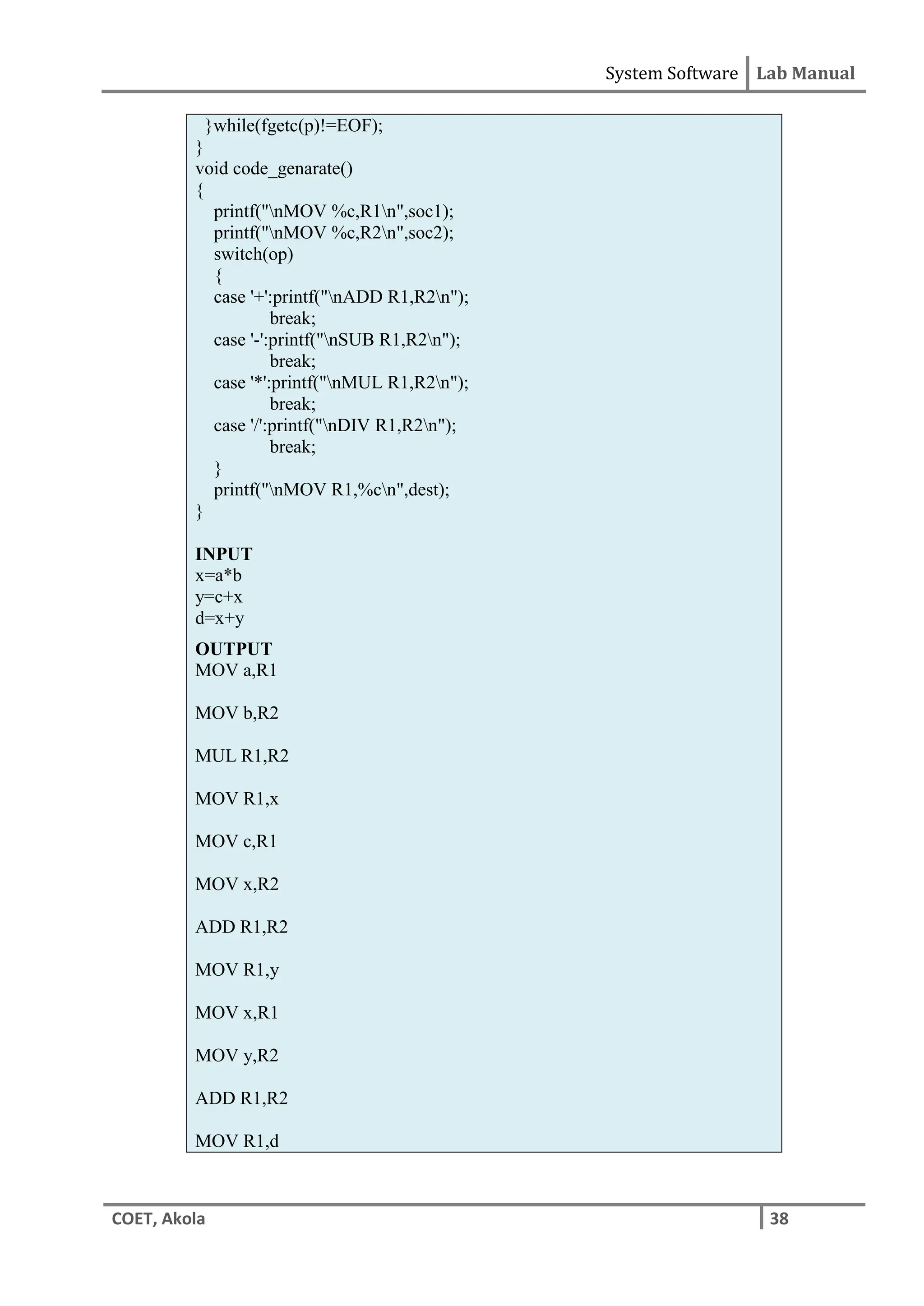 System Software Lab Manual
COET, Akola 38
}while(fgetc(p)!=EOF);
}
void code_genarate()
{
printf("nMOV %c,R1n",soc1);
printf("nMOV %c,R2n",soc2);
switch(op)
{
case '+':printf("nADD R1,R2n");
break;
case '-':printf("nSUB R1,R2n");
break;
case '*':printf("nMUL R1,R2n");
break;
case '/':printf("nDIV R1,R2n");
break;
}
printf("nMOV R1,%cn",dest);
}
INPUT
x=a*b
y=c+x
d=x+y
OUTPUT
MOV a,R1
MOV b,R2
MUL R1,R2
MOV R1,x
MOV c,R1
MOV x,R2
ADD R1,R2
MOV R1,y
MOV x,R1
MOV y,R2
ADD R1,R2
MOV R1,d
 