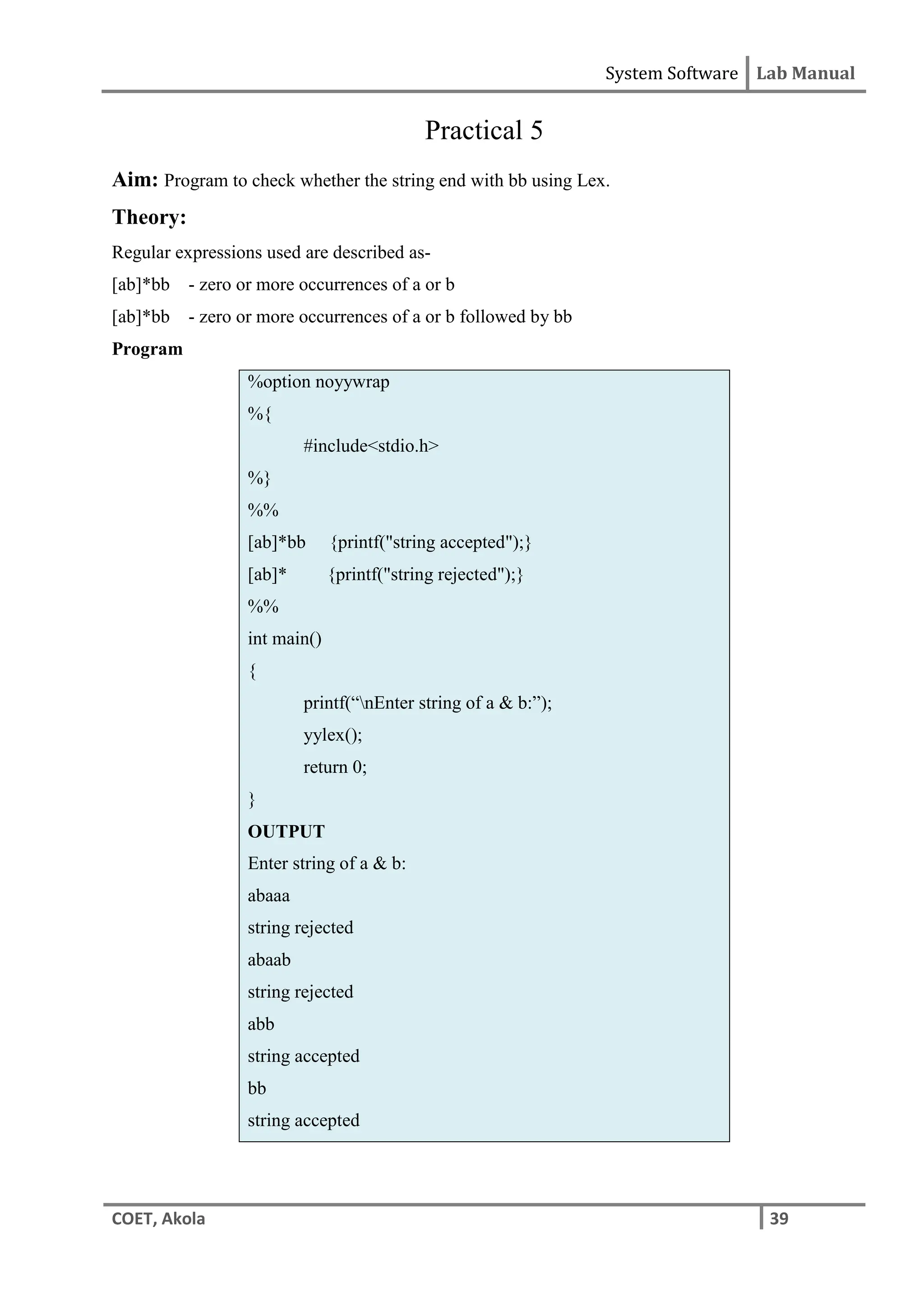 System Software Lab Manual
COET, Akola 39
Practical 5
Aim: Program to check whether the string end with bb using Lex.
Theory:
Regular expressions used are described as-
[ab]*bb - zero or more occurrences of a or b
[ab]*bb - zero or more occurrences of a or b followed by bb
Program
%option noyywrap
%{
#include<stdio.h>
%}
%%
[ab]*bb {printf("string accepted");}
[ab]* {printf("string rejected");}
%%
int main()
{
printf(“nEnter string of a & b:”);
yylex();
return 0;
}
OUTPUT
Enter string of a & b:
abaaa
string rejected
abaab
string rejected
abb
string accepted
bb
string accepted
 