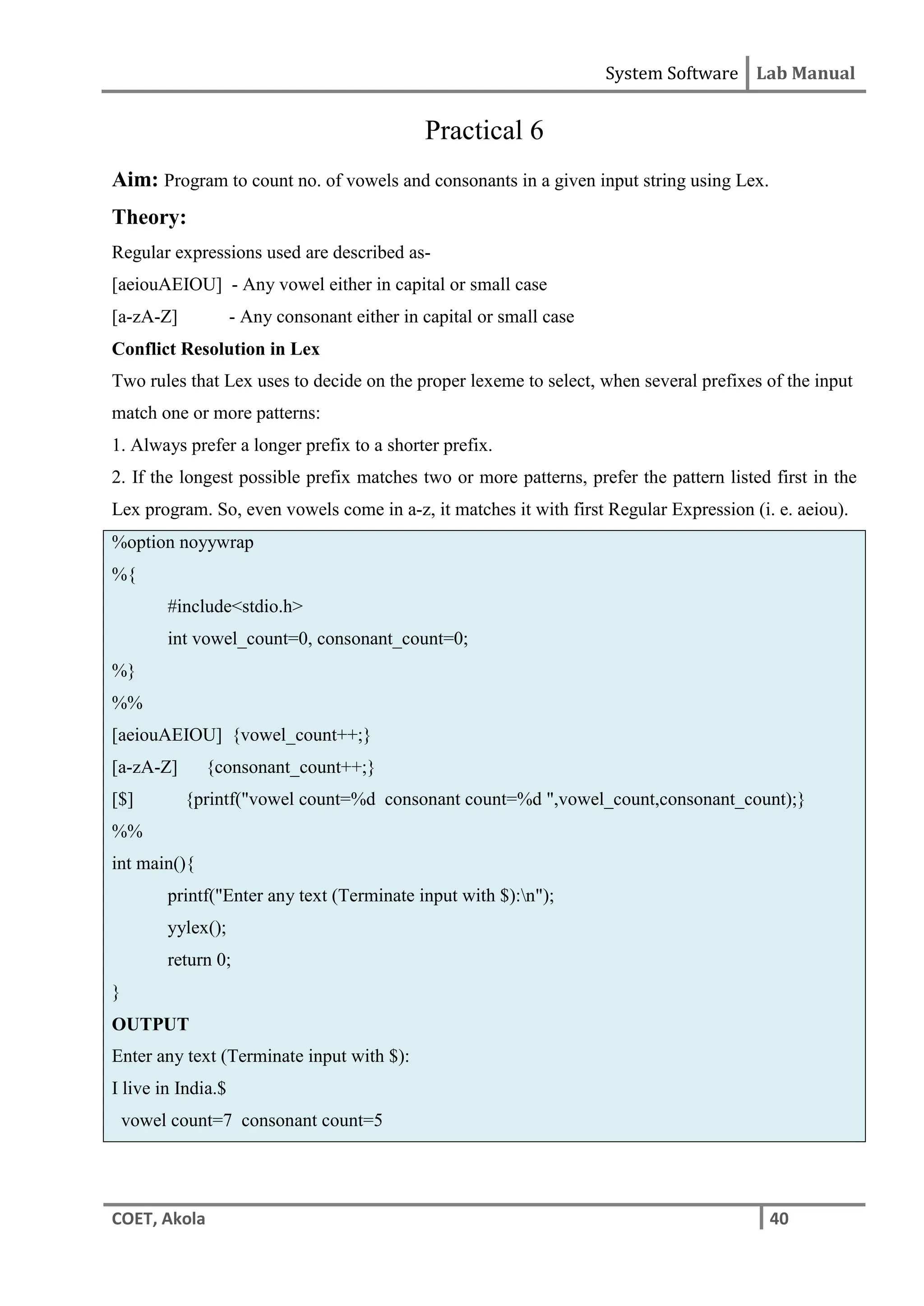 System Software Lab Manual
COET, Akola 40
Practical 6
Aim: Program to count no. of vowels and consonants in a given input string using Lex.
Theory:
Regular expressions used are described as-
[aeiouAEIOU] - Any vowel either in capital or small case
[a-zA-Z] - Any consonant either in capital or small case
Conflict Resolution in Lex
Two rules that Lex uses to decide on the proper lexeme to select, when several prefixes of the input
match one or more patterns:
1. Always prefer a longer prefix to a shorter prefix.
2. If the longest possible prefix matches two or more patterns, prefer the pattern listed first in the
Lex program. So, even vowels come in a-z, it matches it with first Regular Expression (i. e. aeiou).
%option noyywrap
%{
#include<stdio.h>
int vowel_count=0, consonant_count=0;
%}
%%
[aeiouAEIOU] {vowel_count++;}
[a-zA-Z] {consonant_count++;}
[$] {printf("vowel count=%d consonant count=%d ",vowel_count,consonant_count);}
%%
int main(){
printf("Enter any text (Terminate input with $):n");
yylex();
return 0;
}
OUTPUT
Enter any text (Terminate input with $):
I live in India.$
vowel count=7 consonant count=5
 