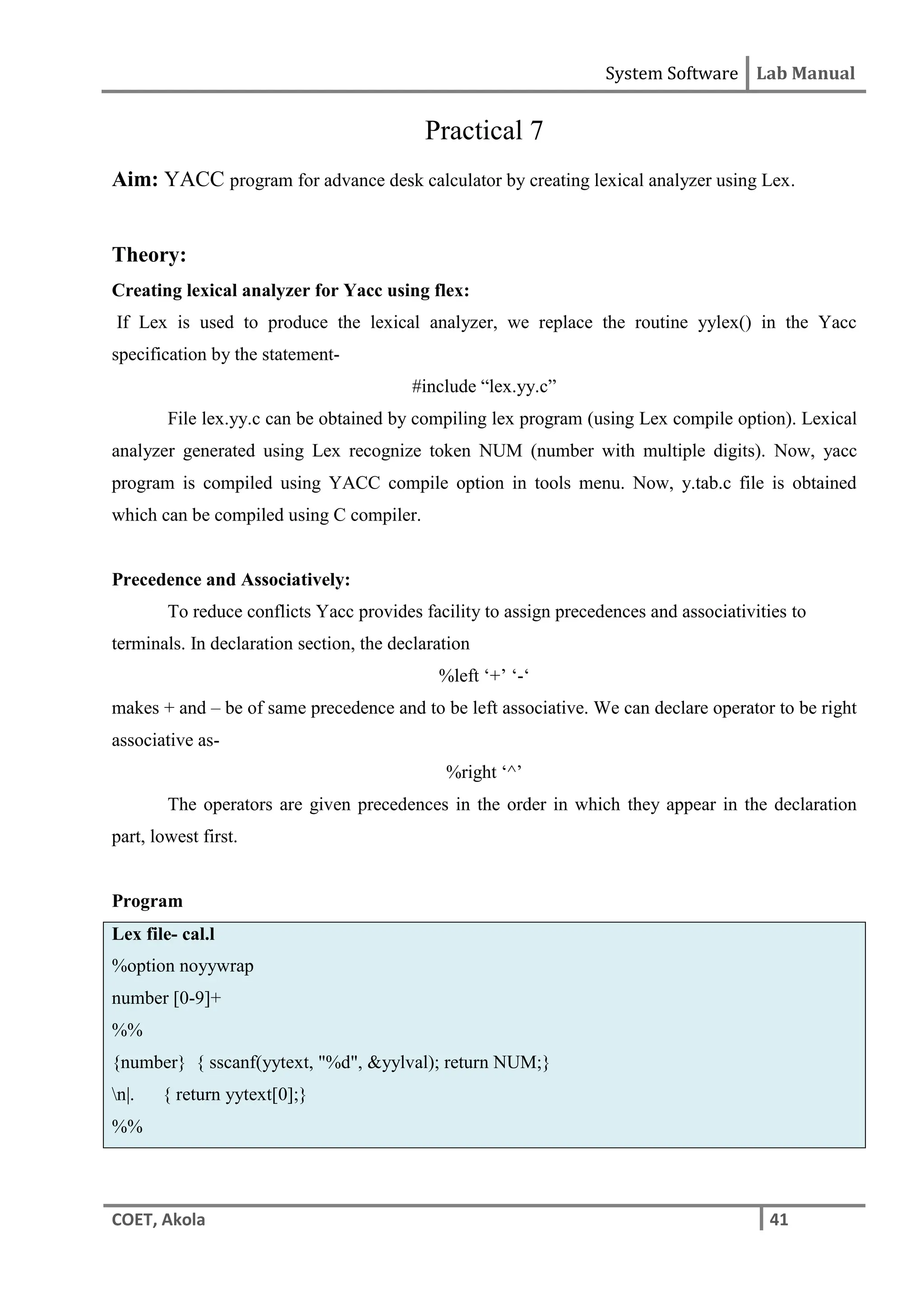 System Software Lab Manual
COET, Akola 41
Practical 7
Aim: YACC program for advance desk calculator by creating lexical analyzer using Lex.
Theory:
Creating lexical analyzer for Yacc using flex:
If Lex is used to produce the lexical analyzer, we replace the routine yylex() in the Yacc
specification by the statement-
#include “lex.yy.c”
File lex.yy.c can be obtained by compiling lex program (using Lex compile option). Lexical
analyzer generated using Lex recognize token NUM (number with multiple digits). Now, yacc
program is compiled using YACC compile option in tools menu. Now, y.tab.c file is obtained
which can be compiled using C compiler.
Precedence and Associatively:
To reduce conflicts Yacc provides facility to assign precedences and associativities to
terminals. In declaration section, the declaration
%left ‘+’ ‘-‘
makes + and – be of same precedence and to be left associative. We can declare operator to be right
associative as-
%right ‘^’
The operators are given precedences in the order in which they appear in the declaration
part, lowest first.
Program
Lex file- cal.l
%option noyywrap
number [0-9]+
%%
{number} { sscanf(yytext, "%d", &yylval); return NUM;}
n|. { return yytext[0];}
%%
 