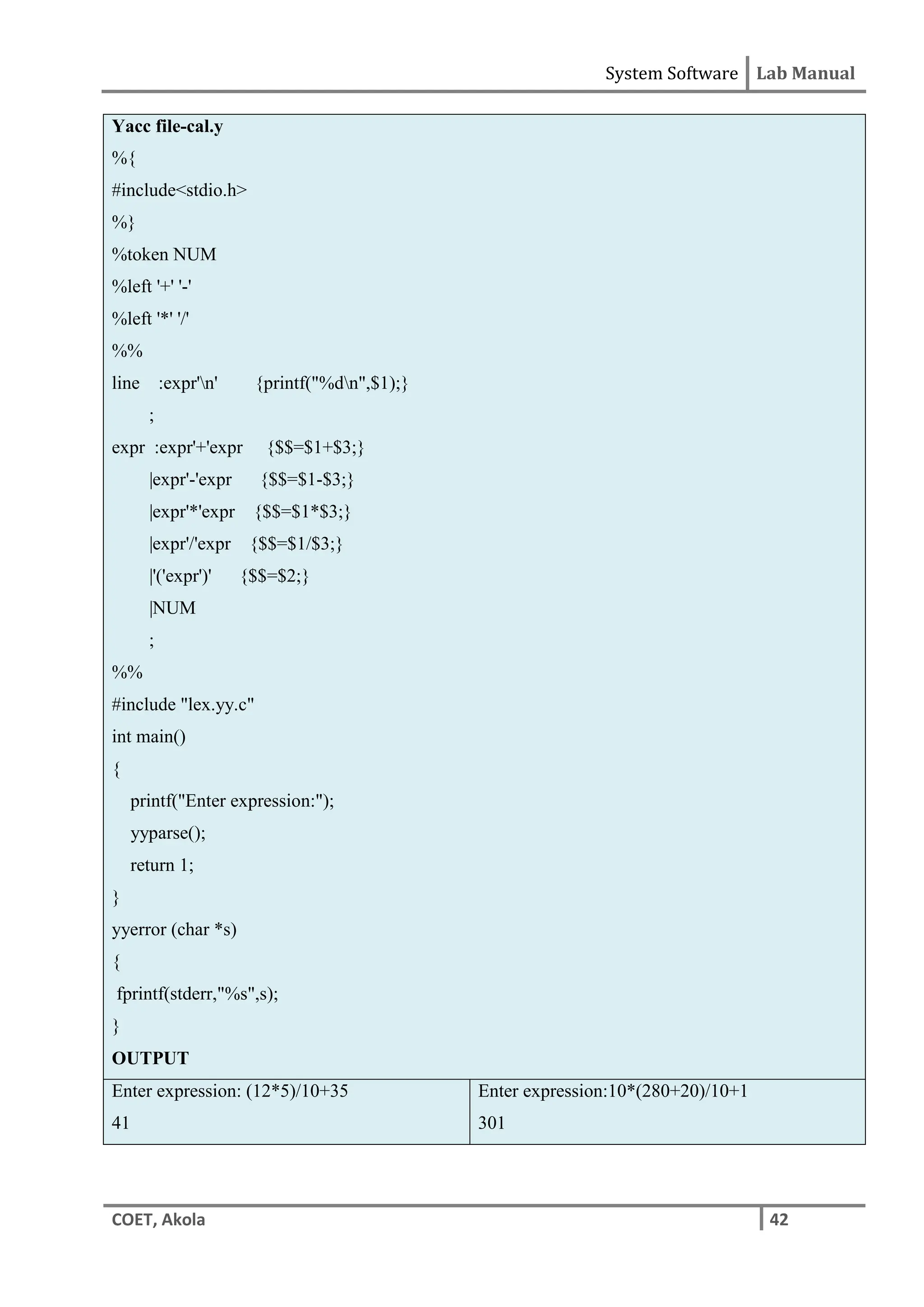 System Software Lab Manual
COET, Akola 42
Yacc file-cal.y
%{
#include<stdio.h>
%}
%token NUM
%left '+' '-'
%left '*' '/'
%%
line :expr'n' {printf("%dn",$1);}
;
expr :expr'+'expr {$$=$1+$3;}
|expr'-'expr {$$=$1-$3;}
|expr'*'expr {$$=$1*$3;}
|expr'/'expr {$$=$1/$3;}
|'('expr')' {$$=$2;}
|NUM
;
%%
#include "lex.yy.c"
int main()
{
printf("Enter expression:");
yyparse();
return 1;
}
yyerror (char *s)
{
fprintf(stderr,"%s",s);
}
OUTPUT
Enter expression: (12*5)/10+35
41
Enter expression:10*(280+20)/10+1
301
 