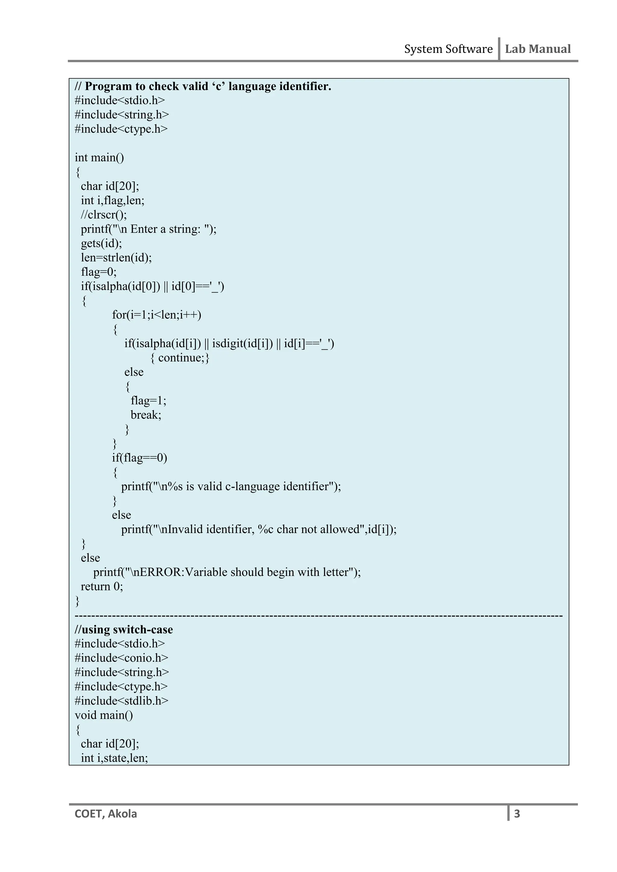 System Software Lab Manual
COET, Akola 3
// Program to check valid ‘c’ language identifier.
#include<stdio.h>
#include<string.h>
#include<ctype.h>
int main()
{
char id[20];
int i,flag,len;
//clrscr();
printf("n Enter a string: ");
gets(id);
len=strlen(id);
flag=0;
if(isalpha(id[0]) || id[0]=='_')
{
for(i=1;i<len;i++)
{
if(isalpha(id[i]) || isdigit(id[i]) || id[i]=='_')
{ continue;}
else
{
flag=1;
break;
}
}
if(flag==0)
{
printf("n%s is valid c-language identifier");
}
else
printf("nInvalid identifier, %c char not allowed",id[i]);
}
else
printf("nERROR:Variable should begin with letter");
return 0;
}
----------------------------------------------------------------------------------------------------------------------
//using switch-case
#include<stdio.h>
#include<conio.h>
#include<string.h>
#include<ctype.h>
#include<stdlib.h>
void main()
{
char id[20];
int i,state,len;
 