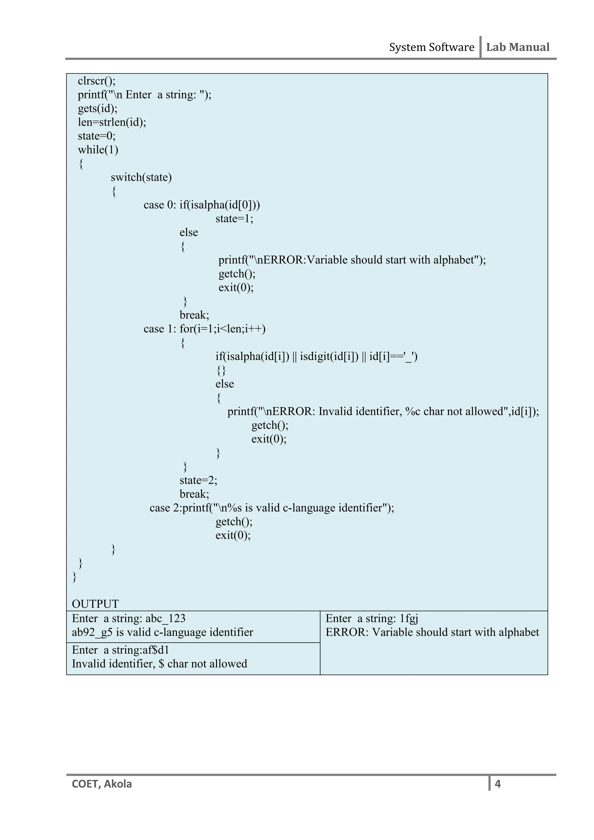 System Software Lab Manual
COET, Akola 4
clrscr();
printf("n Enter a string: ");
gets(id);
len=strlen(id);
state=0;
while(1)
{
switch(state)
{
case 0: if(isalpha(id[0]))
state=1;
else
{
printf("nERROR:Variable should start with alphabet");
getch();
exit(0);
}
break;
case 1: for(i=1;i<len;i++)
{
if(isalpha(id[i]) || isdigit(id[i]) || id[i]=='_')
{}
else
{
printf("nERROR: Invalid identifier, %c char not allowed",id[i]);
getch();
exit(0);
}
}
state=2;
break;
case 2:printf("n%s is valid c-language identifier");
getch();
exit(0);
}
}
}
OUTPUT
Enter a string: abc_123
ab92_g5 is valid c-language identifier
Enter a string: 1fgj
ERROR: Variable should start with alphabet
Enter a string:af$d1
Invalid identifier, $ char not allowed
 