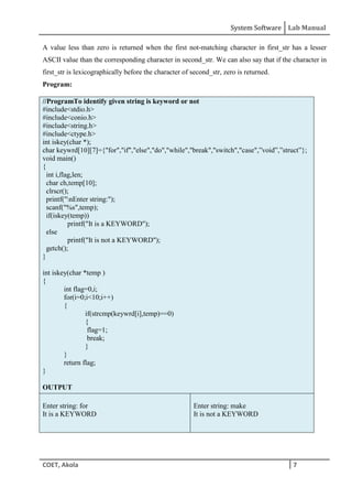 System Software Lab Manual
COET, Akola 7
A value less than zero is returned when the first not-matching character in first_str has a lesser
ASCII value than the corresponding character in second_str. We can also say that if the character in
first_str is lexicographically before the character of second_str, zero is returned.
Program: Illegal
//ProgramTo identify given string is keyword or not
#include<stdio.h>
#include<conio.h>
#include<string.h>
#include<ctype.h>
int iskey(char *);
char keywrd[10][7]={"for","if","else","do","while","break","switch","case",”void”,”struct”};
void main()
{
int i,flag,len;
char ch,temp[10];
clrscr();
printf("nEnter string:");
scanf("%s",temp);
if(iskey(temp))
printf("It is a KEYWORD");
else
printf("It is not a KEYWORD");
getch();
}
int iskey(char *temp )
{
int flag=0,i;
for(i=0;i<10;i++)
{
if(strcmp(keywrd[i],temp)==0)
{
flag=1;
break;
}
}
return flag;
}
OUTPUT
Enter string: for
It is a KEYWORD
Enter string: make
It is not a KEYWORD
 